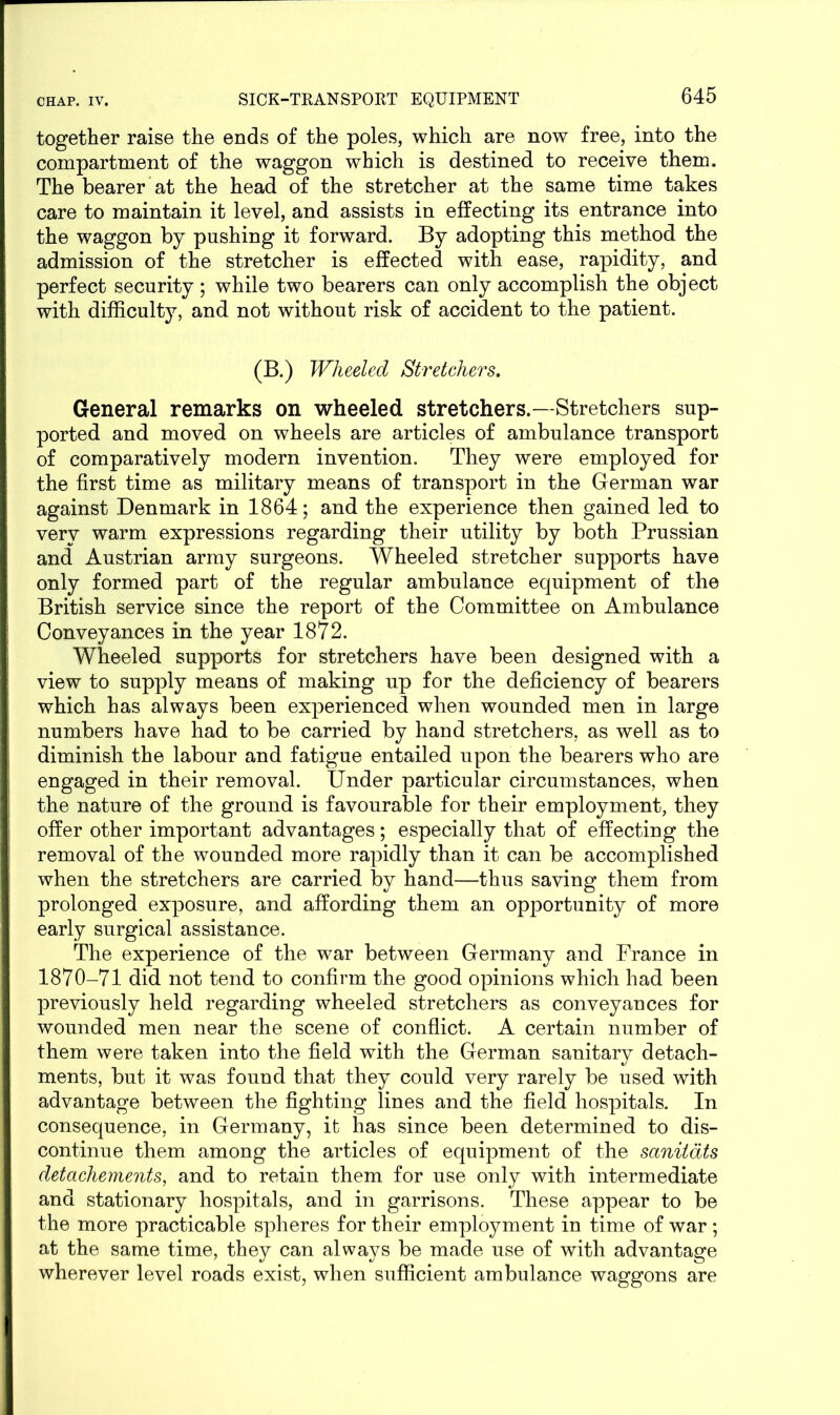 together raise the ends of the poles, which are now free, into the compartment of the waggon which is destined to receive them. The bearer at the head of the stretcher at the same time takes care to maintain it level, and assists in effecting its entrance into the waggon by pushing it forward. By adopting this method the admission of the stretcher is effected with ease, rapidity, and perfect security; while two bearers can only accomplish the object with difficulty, and not without risk of accident to the patient. (B.) Wheeled Stretchers. General remarks on wheeled stretchers.—Stretchers sup- ported and moved on wheels are articles of ambulance transport of comparatively modern invention. They were employed for the first time as military means of transport in the German war against Denmark in 1864; and the experience then gained led to very warm expressions regarding their utility by both Prussian and Austrian army surgeons. Wheeled stretcher supports have only formed part of the regular ambulance equipment of the British service since the report of the Committee on Ambulance Conveyances in the year 1872. Wheeled supports for stretchers have been designed with a view to supply means of making up for the deficiency of bearers which has always been experienced when wounded men in large numbers have had to be carried by hand stretchers, as well as to diminish the labour and fatigue entailed upon the bearers who are engaged in their removal. Under particular circumstances, when the nature of the ground is favourable for their employment, they offer other important advantages; especially that of effecting the removal of the wounded more rapidly than it can be accomplished when the stretchers are carried by hand—thus saving them from prolonged exposure, and affording them an opportunity of more early surgical assistance. The experience of the war between Germany and France in 1870-71 did not tend to confirm the good opinions which had been previously held regarding wheeled stretchers as conveyances for wounded men near the scene of conflict. A certain number of them were taken into the field with the German sanitary detach- ments, but it was found that they could very rarely be used with advantage between the fighting lines and the field hospitals. In consequence, in Germany, it has since been determined to dis- continue them among the articles of equipment of the sanitdts detachements, and to retain them for use only with intermediate and stationary hospitals, and in garrisons. These appear to be the more practicable spheres for their employment in time of war ; at the same time, they can always be made use of with advantage wherever level roads exist, when sufficient ambulance waggons are