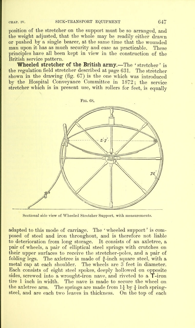 position of the stretcher on the support must be so arranged, and the weight adjusted, that the whole may be readily either drawn or pushed by a single bearer, at the same time that the wounded man upon it has as much security and ease as practicable. These principles have all been kept in view in the construction of the British service pattern. Wheeled stretcher of the British army.—The 4 stretcher ’ is the regulation field stretcher described at page 631. The stretcher shown in the drawing (fig. 67) is the one which was introduced by the Hospital Conveyance Committee in 1872; the service stretcher which is in present use, with rollers for feet, is equally Eig. 68. Sectional side view of Wheeled Stretcher Support, with measurements. adapted to this mode of carriage. The 4 wheeled support ’ is com- posed of steel and iron throughout, and is therefore not liable to deterioration from long storage. It consists of an axletree, a pair of wheels, a pair of elliptical steel springs with crutches on their upper surfaces to receive the stretcher-poles, and a pair of folding legs. The axletree is made of j-inch square steel, with a metal cap at each shoulder. The wheels are 3 feet in diameter. Each consists of eight steel spokes, deeply hollowed on opposite sides, screwed into a wrought-iron nave, and riveted to a T-iron tire 1 inch in width. The nave is made to secure the wheel on the axletree arm. The springs are made from by J inch spring- steel, and are each two leaves in thickness. On the top of each