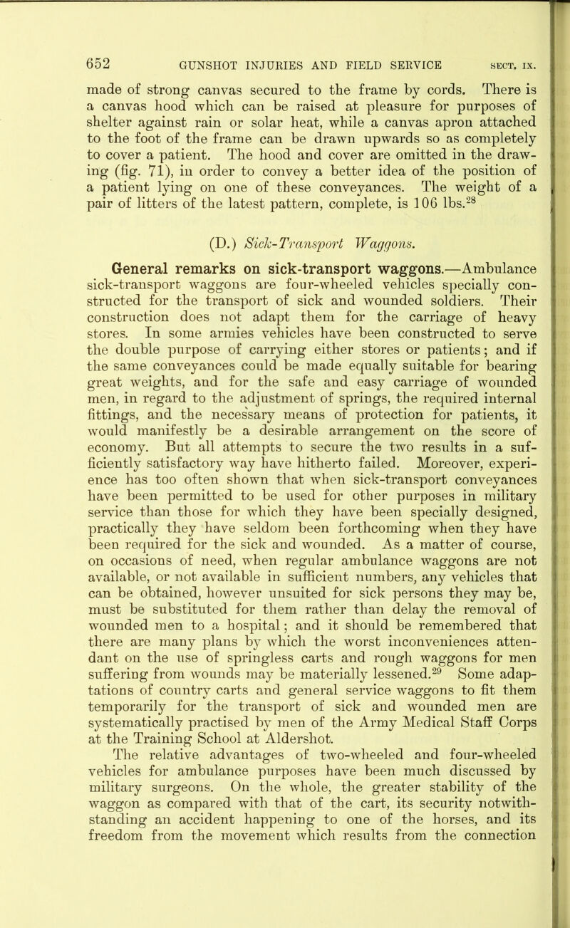 mad© of strong canvas secured to the frame by cords. There is a canvas hood which can be raised at pleasure for purposes of shelter against rain or solar heat, while a canvas apron attached to the foot of the frame can be drawn upwards so as completely to cover a patient. The hood and cover are omitted in the draw- ing (fig. 71), in order to convey a better idea of the position of a patient lying on one of these conveyances. The weight of a pair of litters of the latest pattern, complete, is 106 lbs.28 (D.) Sick-Transport Waggons. General remarks on sick-transport waggons.—Ambulance sick-transport waggons are four-wheeled vehicles specially con- structed for the transport of sick and wounded soldiers. Their construction does not adapt them for the carriage of heavy stores. In some armies vehicles have been constructed to serve the double purpose of carrying either stores or patients; and if the same conveyances could be made equally suitable for bearing great weights, and for the safe and easy carriage of wounded men, in regard to the adjustment of springs, the required internal fittings, and the necessary means of protection for patients, it would manifestly be a desirable arrangement on the score of economy. But all attempts to secure the two results in a suf- ficiently satisfactory way have hitherto failed. Moreover, experi- ence has too often shown that when sick-transport conveyances have been permitted to be used for other purposes in military service than those for which they have been specially designed, practically they have seldom been forthcoming when they have been required for the sick and wounded. As a matter of course, on occasions of need, when regular ambulance waggons are not available, or not available in sufficient numbers, any vehicles that can be obtained, however unsuited for sick persons they may be, must be substituted for them rather than delay the removal of wounded men to a hospital; and it should be remembered that there are many plans by which the worst inconveniences atten- dant on the use of springless carts and rough waggons for men suffering from wounds may be materially lessened.29 Some adap- tations of country carts and general service waggons to fit them temporarily for the transport of sick and wounded men are systematically practised by men of the Army Medical Staff Corps at the Training School at Aldershot. The relative advantages of two-wheeled and four-wheeled vehicles for ambulance purposes have been much discussed by military surgeons. On the whole, the greater stability of the waggon as compared with that of the cart, its security notwith- standing an accident happening to one of the horses, and its freedom from the movement which results from the connection