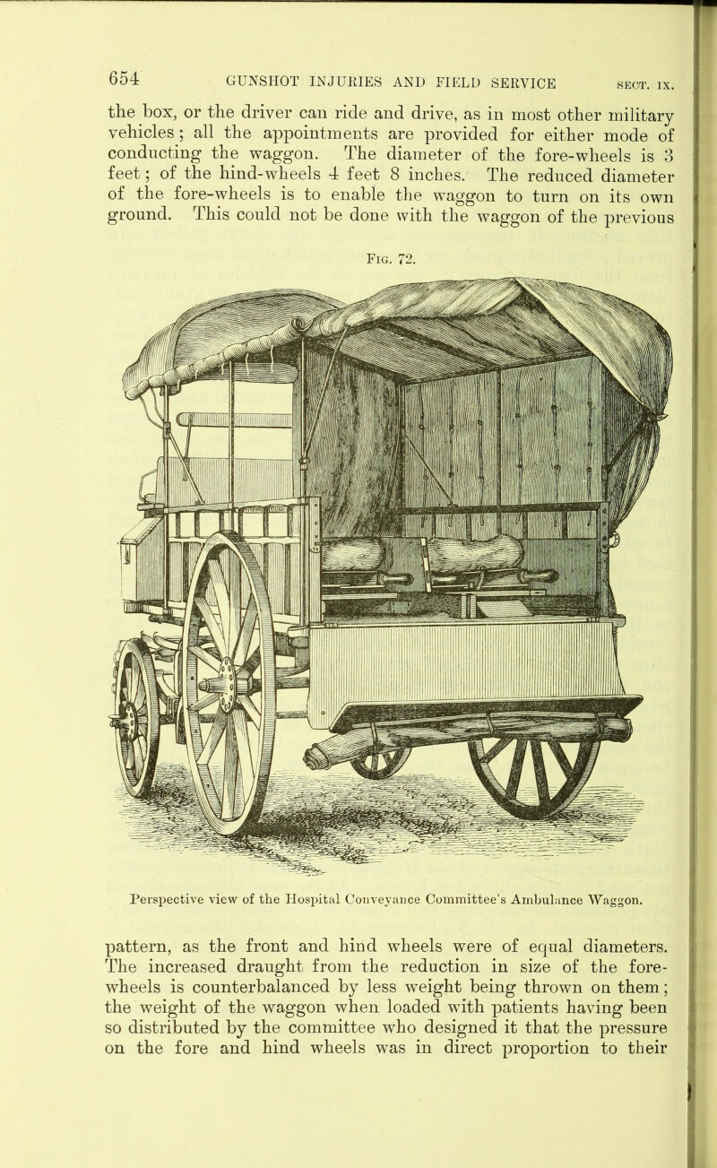 SECT. IX. the box, or the driver can ride and drive, as in most other military vehicles; all the appointments are provided for either mode of conducting the waggon. The diameter of the fore-wheels is 3 feet; of the hind-wheels 4 feet 8 inches. The reduced diameter of the fore-wheels is to enable the waggon to turn on its own ground. This could not be done with the waggon of the previous Fig. 72. Perspective view of the Hospital Conveyance Committee’s Ambulance Waggon. pattern, as the front and hind wheels were of equal diameters. The increased draught from the reduction in size of the fore- wheels is counterbalanced by less weight being thrown on them; the weight of the waggon when loaded with patients having been so distributed by the committee who designed it that the pressure on the fore and hind wheels was in direct proportion to their