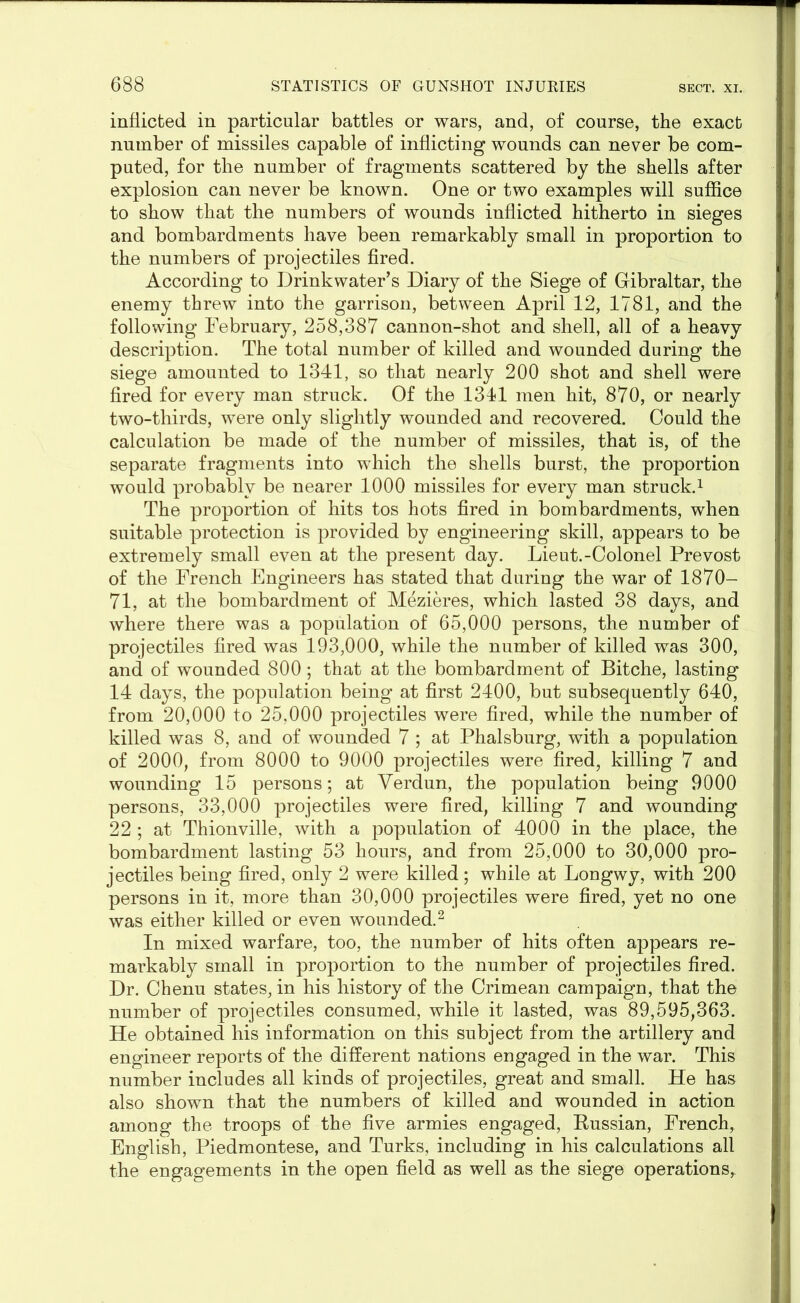 inflicted in particular battles or wars, and, of course, the exact number of missiles capable of inflicting wounds can never be com- puted, for the number of fragments scattered by the shells after explosion can never be known. One or two examples will suffice to show that the numbers of wounds inflicted hitherto in sieges and bombardments have been remarkably small in proportion to the numbers of projectiles fired. According to Drinkwater’s Diary of the Siege of Gibraltar, the enemy threw into the garrison, between April 12, 1781, and the following February, 258,387 cannon-shot and shell, all of a heavy description. The total number of killed and wounded during the siege amounted to 1341, so that nearly 200 shot and shell were fired for every man struck. Of the 1311 men hit, 870, or nearly two-thirds, were only slightly wounded and recovered. Could the calculation be made of the number of missiles, that is, of the separate fragments into which the shells burst, the proportion would probably be nearer 1000 missiles for every man struck.1 The proportion of hits tos hots fired in bombardments, when suitable protection is provided by engineering skill, appears to be extremely small even at the present day. Lieut.-Colonel Prevost of the French Engineers has stated that during the war of 1870— 71, at the bombardment of Mezieres, which lasted 38 days, and where there was a population of 65,000 persons, the number of projectiles fired was 193,000, while the number of killed was 300, and of wounded 800; that at the bombardment of Bitche, lasting 14 days, the population being at first 2400, but subsequently 640, from 20,000 to 25,000 projectiles were fired, while the number of killed was 8, and of wounded 7 ; at Phalsburg, with a population of 2000, from 8000 to 9000 projectiles were fired, killing 7 and wounding 15 persons; at Verdun, the population being 9000 persons, 33,000 projectiles were fired, killing 7 and wounding 22 ; at Thionville, with a population of 4000 in the place, the bombardment lasting 53 hours, and from 25,000 to 30,000 pro- jectiles being fired, only 2 were killed; while at Longwy, with 200 persons in it, more than 30,000 projectiles were fired, yet no one was either killed or even wounded.2 In mixed warfare, too, the number of hits often appears re- markably small in proportion to the number of projectiles fired. Dr. Chenu states, in his history of the Crimean campaign, that the number of projectiles consumed, while it lasted, was 89,595,363. He obtained his information on this subject from the artillery and engineer reports of the different nations engaged in the war. This number includes all kinds of projectiles, great and small. He has also shown that the numbers of killed and wounded in action among the troops of the five armies engaged, Russian, French, English, Piedmontese, and Turks, including in his calculations all the engagements in the open field as well as the siege operations,