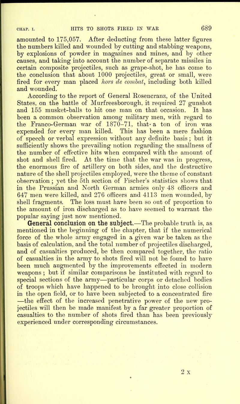 amounted to 175,057. After deducting from these latter figures the numbers killed and wounded by cutting and stabbing weapons, by explosions of powder in magazines and mines, and by other causes, and taking into account the number of separate missiles in certain composite projectiles, such as grape-shot, he has come to the conclusion that about 1000 projectiles, great or small, were fired for every man placed hors de combat, including both killed and wounded. According to the report of General Rosencranz, of the United States, on the battle of Murfreesborough, it required 27 gunshot and 155 musket-balls to hit one man on that occasion. It has been a common observation among military men, with regard to the Franco-German war of 1870-71, that* a ton of iron was expended for every man killed. This has been a mere fashion of speech or verbal expression without any definite basis ; but it sufficiently shows the prevailing notion regarding the smallness of the number of effective hits when compared with the amount of shot and shell fired. At the time that the war was in progress, the enormous fire of artillery on both sides, and the destructive nature of the shell projectiles employed, were the theme of constant observation; yet the 5th section of Fischer’s statistics shows that in the Prussian and North German armies only 48 officers and 647 men were killed, and 276 officers and 4113 men wounded, by shell fragments. The loss must have been so out of proportion to the amount of iron discharged as to have seemed to warrant the popular saying just now mentioned. General conclusion on the subject.—The probable truth is, as mentioned in the beginning of the chapter, that if the numerical force of the whole army engaged in a given war be taken as the basis of calculation, and the total number of projectiles discharged, and of casualties produced, be then compared together, the ratio of casualties in the army to shots fired will not be found to have been much augmented by the improvements effected in modern weapons ; but if similar comparisons be instituted with regard to special sections of the army—particular corps or detached bodies of troops which have happened to be brought into close collision in the open field, or to have been subjected to a concentrated fire —the effect of the increased penetrative power of the new pro- jectiles will then be made manifest by a far greater proportion of casualties to the number of shots fired than has been previously experienced under corresponding circumstances.