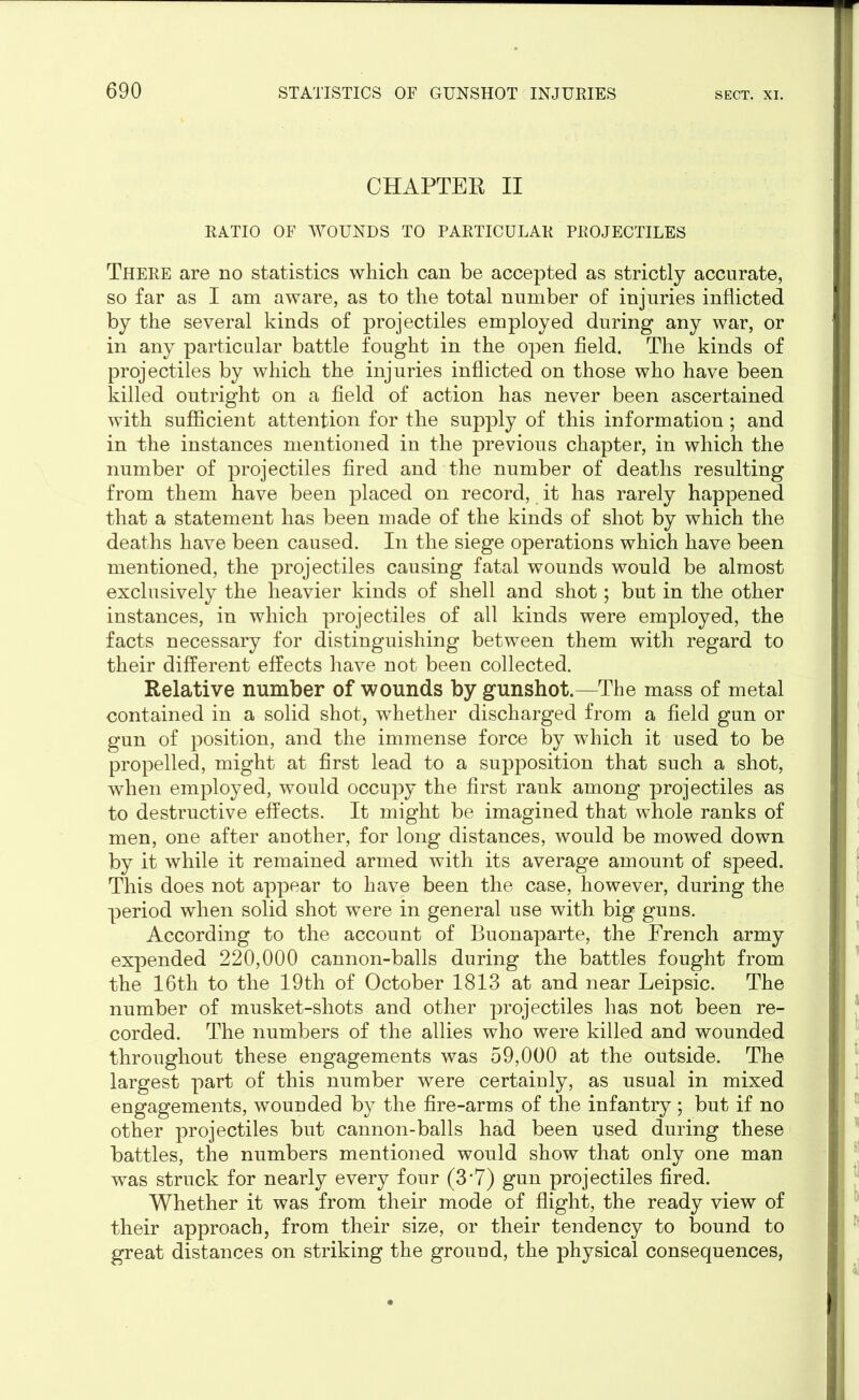 CHAPTER II RATIO OF WOUNDS TO PARTICULAR PROJECTILES There are no statistics which can be accepted as strictly accurate, so far as I am aware, as to the total number of injuries inflicted by the several kinds of projectiles employed during any war, or in any particular battle fought in the open field. The kinds of projectiles by which the injuries inflicted on those who have been killed outright on a field of action has never been ascertained with sufficient attention for the supply of this information; and in the instances mentioned in the previous chapter, in which the number of projectiles fired and the number of deaths resulting from them have been placed on record, it has rarely happened that a statement has been made of the kinds of shot by which the deaths have been caused. In the siege operations which have been mentioned, the projectiles causing fatal wounds would be almost exclusively the heavier kinds of shell and shot; but in the other instances, in which projectiles of all kinds were employed, the facts necessary for distinguishing between them with regard to their different effects have not been collected. Relative number of wounds by gunshot.—The mass of metal contained in a solid shot, whether discharged from a field gun or gun of position, and the immense force by which it used to be propelled, might at first lead to a supposition that such a shot, when employed, would occupy the first rank among projectiles as to destructive effects. It might be imagined that whole ranks of men, one after another, for long distances, would be mowed down by it while it remained armed with its average amount of speed. This does not appear to have been the case, however, during the period when solid shot were in general use with big guns. According to the account of Buonaparte, the French army expended 220,000 cannon-balls during the battles fought from the 16th to the 19th of October 1813 at and near Leipsic. The number of musket-shots and other projectiles has not been re- corded. The numbers of the allies who were killed and wounded throughout these engagements was 59,000 at the outside. The largest part of this number were certainly, as usual in mixed engagements, wounded by the fire-arms of the infantry ; but if no other projectiles but cannon-balls had been used during these battles, the numbers mentioned would show that only one man was struck for nearly every four (3’7) gun projectiles fired. Whether it was from their mode of flight, the ready view of their approach, from their size, or their tendency to bound to great distances on striking the ground, the physical consequences,