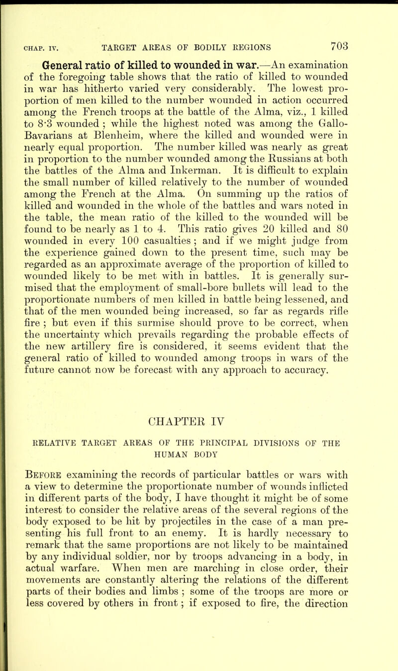 General ratio of killed to wounded in war.—An examination of the foregoing table shows that the ratio of killed to wounded in war has hitherto varied very considerably. The lowest pro- portion of men killed to the number wounded in action occurred among the French troops at the battle of the Alma, viz., 1 killed to 8*3 wounded ; while the highest noted was among the Gallo- Bavarians at Blenheim, where the killed and wounded were in nearly equal proportion. The number killed was nearly as great in proportion to the number wounded among the Russians at both the battles of the Alma and Inkerman. It is difficult to explain the small number of killed relatively to the number of wounded among the French at the Alma. On summing up the ratios of killed and wounded in the whole of the battles and wars noted in the table, the mean ratio of the killed to the wounded will be found to be nearly as 1 to 4. This ratio gives 20 killed and 80 wounded in every 100 casualties ; and if we might judge from the experience gained down to the present time, such may be regarded as an approximate average of the proportion of killed to wounded likely to be met with in battles. It is generally sur- mised that the employment of small-bore bullets will lead to the proportionate numbers of men killed in battle being lessened, and that of the men wounded being increased, so far as regards rifle fire ; but even if this surmise should prove to be correct, when the uncertainty which prevails regarding the probable effects of the new artillery fire is considered, it seems evident that the general ratio of killed to wounded among troops in wars of the future cannot now be forecast with any approach to accuracy. CHAPTER IV RELATIVE TARGET AREAS OF THE PRINCIPAL DIVISIONS OF THE HUMAN BODY Before examining the records of particular battles or wars with a view to determine the proportionate number of wounds inflicted in different parts of the body, I have thought it might be of some interest to consider the relative areas of the several regions of the body exposed to be hit by projectiles in the case of a man pre- senting his full front to an enemy. It is hardly necessary to remark that the same proportions are not likely to be maintained by any individual soldier, nor by troops advancing in a body, in actual warfare. When men are marching in close order, their movements are constantly altering the relations of the different parts of their bodies and limbs ; some of the troops are more or less covered by others in front; if exposed to fire, the direction