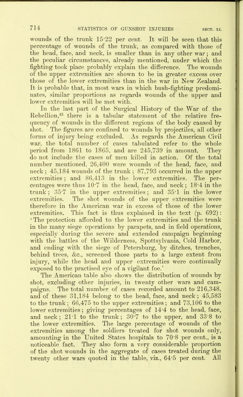 wounds of the trunk 15’22 per cent. It will be seen that this percentage of wounds of the trunk, as compared with those of the head, face, and neck, is smaller than in any other war; and the peculiar circumstances, already mentioned, under which the fighting took place probably explain the difference. The wounds of the upper extremities are shown to be in greater excess over those of the lower extremities than in the war in New Zealand. It is probable that, in most wars in which bush-fighting predomi- nates, similar proportions as regards wounds of the upper and lower extremities will be met with. In the last part of the Surgical History of the War of the Rebellion,43 there is a tabular statement of the relative fre- quency of wounds in the different regions of the body caused by shot. The figures are confined to wounds by projectiles, all other forms of injury being excluded. As regards the American Civil war, the total number of cases tabulated refer to the whole period from 1861 to 1865, and are 245,739 in amount. They do not include the cases of men killed in action. Of the total number mentioned, 26,400 were wounds of the head, face, and neck ; 45,184 wounds of the trunk ; 87,793 occurred in the upper extremities; and 86,413 in the lower extremities. The per- centages were thus 10’7 in the head, face, and neck; 18*4 in the trunk ; 35’7 in the upper extremities; and 35T in the lower extremities. The shot wounds of the upper extremities were therefore in the American war in excess of those of the lower extremities. This fact is thus explained in the text (p. 692): ‘ The protection afforded to the lower extremities and the trunk in the many siege operations by parapets, and in field operations, especially during the severe and extended campaign beginning with the battles of the Wilderness, Spottsylvania, Cold Harbor, and ending with the siege of Petersburg, by ditches, trenches, behind trees, &c., screened those parts to a large extent from injury, while the head and upper extremities were continually exposed to the practised eye of a vigilant foe.’ The American table also shows the distribution of wounds by shot, excluding other injuries, in twenty other wars and cam- paigns. The total number of cases recorded amount to 216,348, and of these 31,184 belong to the head, face, and neck; 45,583 to the trunk; 66,475 to the upper extremities; and 73,106 to the lower extremities; giving percentages of 14’4 to the head, face, and neck; 21T to the trunk; 30’7 to the upper, and 33’8 to the lower extremities. The large percentage of wounds of the extremities among the soldiers treated for shot wounds only, amounting in the United States hospitals to 70’8 per cent., is a noticeable fact. They also form a very considerable proportion of the shot wounds in the aggregate of cases treated during the twenty other wars quoted in the table, viz., 64’5 per cent. All