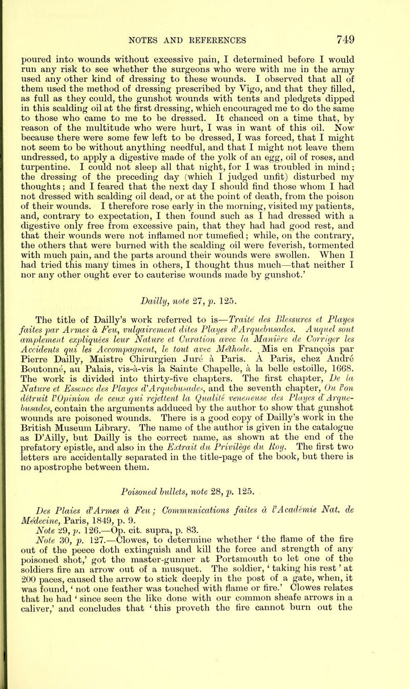 poured into wounds without excessive pain, I determined before I would run any risk to see whether the surgeons who were with me in the army used any other kind of dressing to these wounds. I observed that all of them used the method of dressing prescribed by Vigo, and that they filled, as full as they could, the gunshot wounds with tents and pledgets dipped in this scalding oil at the first dressing, which encouraged me to do the same to those who came to me to be dressed. It chanced on a time that, by reason of the multitude who were hurt, I was in want of this oil. Now because there were some few left to be dressed, I was forced, that I might not seem to be without anything needful, and that I might not leave them undressed, to apply a digestive made of the yolk of an egg, oil of roses, and turpentine. I could not sleep all that night, for I was troubled in mind; the dressing of the preceding day (which I judged unfit) disturbed my thoughts; and I feared that the next day I should find those whom I had not dressed with scalding oil dead, or at the point of death, from the poison of their wounds. I therefore rose early in the morning, visited my patients, and, contrary to expectation, I then found such as I had dressed with a digestive only free from excessive pain, that they had had good rest, and that their wounds were not inflamed nor tumefied; while, on the contrary, the others that were burned with the scalding oil were feverish, tormented with much pain, and the parts around their wounds were swollen. When I had tried this many times in others, I thought thus much—that neither I nor any other ought ever to cauterise wounds made by gunshot.’ Dailly, note 27, p. 125. The title of Dailly’s work referred to is—Traite des Blessures et Playes faites par Armes a, Pen, vulgairement dites Playes d’Arquebusades. Auquel sont amplement expliquees leur Nature et Guration avec la Maniere de Cornger les Accidents qui les Accompagnent, le tout avec Methode. vMis en Francis par Pierre Dailly, Maistre Chirurgien Jure a Paris. A Paris, chez Andre Boutonne, au Palais, vis-a-vis la Sainte Chapelle, a la belle estoille, 1668. The work is divided into thirty-five chapters. The first chapter, De la Nature et Essence des Playes d’Arquebusades, and the seventh chapter, Ou Von dStruit VOpinion de ceux qui rejettent la Quality veneneuse des Playes d' Arque- busades, contain the arguments adduced by the author to show that gunshot wounds are poisoned wounds. There is a good copy of Dailly’s work in the British Museum Library. The name of the author is given in the catalogue as D’Ailly, but Dailly is the correct name, as shown at the end of the prefatory epistle, and also in the Extrait du Privilege du Roy. The first two letters are accidentally separated in the title-page of the book, but there is no apostrophe between them. Poisoned bullets, note 28, p. 125. Des Plaies d!Armes d Feu; Communications faites a VAcademie Nat. de Medecine, Paris, 1849, p. 9. Note 29, p. 126.—Op. cit. supra, p. 83. Note 30, p. 127.—Clowes, to determine whether ‘the flame of the fire out of the peece doth extinguish and kill the force and strength of any poisoned shot,’ got the master-gunner at Portsmouth to let one of the soldiers fire an arrow out of a musquet. The soldier, ‘ taking his rest ’ at 200 paces, caused the arrow to stick deeply in the post of a gate, when, it was found, ‘ not one feather was touched with flame or fire.’ Clowes relates that he had ‘ since seen the like done with our common sheafe arrows in a caliver,’ and concludes that ‘this proveth the fire cannot burn out the