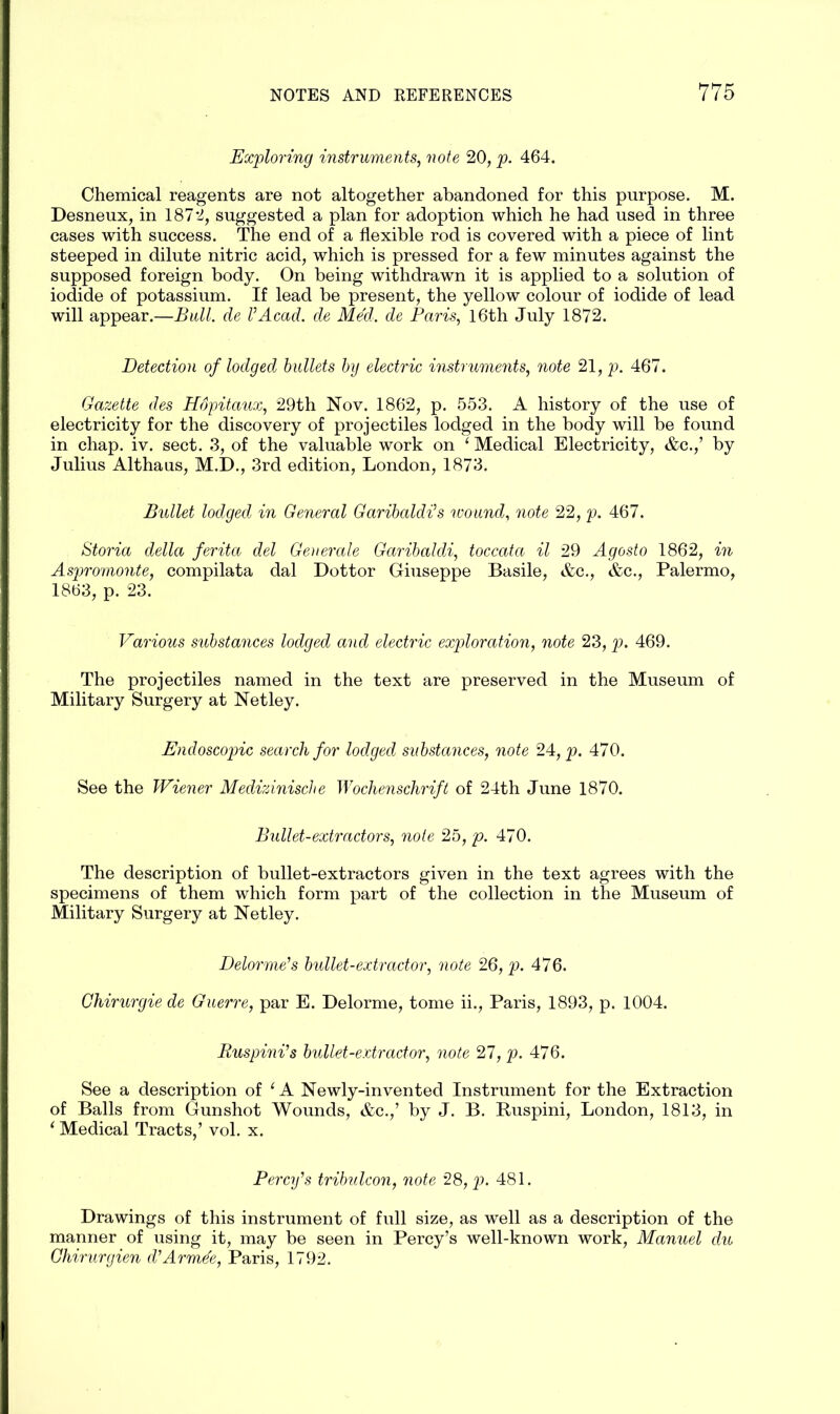 Exploring instruments, note 20, p. 464. Chemical reagents are not altogether abandoned for this purpose. M. Desneux, in 1872, suggested a plan for adoption which he had used in three cases with success. The end of a flexible rod is covered with a piece of lint steeped in dilute nitric acid, which is pressed for a few minutes against the supposed foreign body. On being withdrawn it is applied to a solution of iodide of potassium. If lead be present, the yellow colour of iodide of lead will appear.—Bull, de l’Acad, de Med. de Paris, 16th July 1872. Detection of lodged bullets by electric instruments, note 21, p. 467. Gazette des Hopitaux, 29th Nov. 1862, p. 553. A history of the use of electricity for the discovery of projectiles lodged in the body will be found in chap. iv. sect. 3, of the valuable work on ‘ Medical Electricity, &c.,’ by Julius Althaus, M.D., 3rd edition, London, 1873. Bullet lodged in General Garibaldi’s wound, note 22 ,p. 467. Storia della ferita del Generate Garibaldi, toccata il 29 Agosto 1862, in Aspromonte, compilata dal Dottor Giuseppe Basile, &c., &c., Palermo, 1863, p. 23. Various substances lodged and electric exploration, note 23, p. 469. The projectiles named in the text are preserved in the Museum of Military Surgery at Net ley. Endoscopic search for lodged substances, note 24, p. 470. See the Wiener Medizinische Wochenschrift of 24th June 1870. Bullet-extractors, note 25, p. 470. The description of bullet-extractors given in the text agrees with the specimens of them which form part of the collection in the Museum of Military Surgery at Netley. Delorme’s bullet-extractor, note 26, p. 476. Chirurgie de Guerre, par E. Delorme, tome ii., Paris, 1893, p. 1004. Ruspini’s bullet-extractor, note 27, p. 476. See a description of ‘ A Newly-invented Instrument for the Extraction of Balls from Gunshot Wounds, &c.,’ by J. B. Ruspini, London, 1813, in 1 Medical Tracts,’ vol. x. Percy’s tribulcon, note 28, p. 481. Drawings of this instrument of full size, as well as a description of the manner of using it, may be seen in Percy’s well-known work, Manuel du Ghirurgien d’Armde, Paris, 1792.