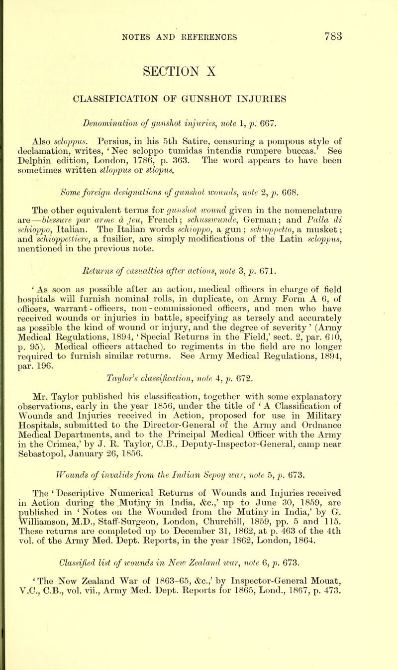 SECTION X CLASSIFICATION OF GUNSHOT INJURIES Denomination of gunshot injuries, note 1, p: 667. Also scloppus. Persius, in his 5th Satire, censuring a pompous style of declamation, writes, ‘Nec scloppo tumidas intendis rumpere buccas.’ See Delphin edition, London, 1786, p. 363. The word appears to have been sometimes written stloppus or stlopus, Some foreign designations of gunshot wounds, note 2, p. 668. The other equivalent terms for gunshot wound given in the nomenclature are—blessure par arme a feu, French; schusswunde, German; and Falla di schioppo, Italian. The Italian words schioppo, a gun; schioppetto, a musket; and schioppettiere, a fusilier, are simply modifications of the Latin scloppus, mentioned in the previous note. Returns of casualties after actions, note 3, p. 671. 1 As soon as possible after an action, medical officers in charge of field hospitals will furnish nominal rolls, in duplicate, on Army Form A 6, of officers, warrant - officers, non - commissioned officers, and men who have received wounds or injuries in battle, specifying as tersely and accurately as possible the kind of wound or injury, and the degree of severity ’ (Army Medical Regulations, 1894, ‘Special Returns in the Field,’ sect. 2, par. 610, p. 95). Medical officers attached to regiments in the field are no longer required to furnish similar returns. See Army Medical Regulations, 1894, par. 196. Taylor’s classification, note 4, p. 672. Mr. Taylor published his classification, together with some explanatory observations, early in the year 1856, under the title of ‘ A Classification of Wounds and Injuries received in Action, proposed for use in Military Hospitals, submitted to the Director-General of the Army and Ordnance Medical Departments, and to the Principal Medical Officer with the Army in the Crimea,’ by J. R. Taylor, C.B., Deputy-Inspector-General, camp near Sebastopol, January 26, 1856. Wounds of invalids from the Indian Sepoy war, note 5, p. 673. The ‘ Descriptive Numerical Returns of Wounds and Injuries received in Action during the Mutiny in India, &c.,’ up to June 30, 1859, are published in e Notes on the Wounded from the Mutiny in India,’ by G. Williamson, M.D., Staff-Surgeon, London, Churchill, 1859, pp. 5 and 115. These returns are completed up to December 31, 1862, at p. 463 of the 4th vol. of the Army Med. Dept. Reports, in the year 1862, London, 1864. Classified list of wounds in New Zealand war, note 6, p. 673. * The New Zealand War of 1863-65, &c.,’ by Inspector-General Mouat, V.C., C.B., vol. vii., Army Med. Dept. Reports for 1865, Lond., 1867, p. 473.