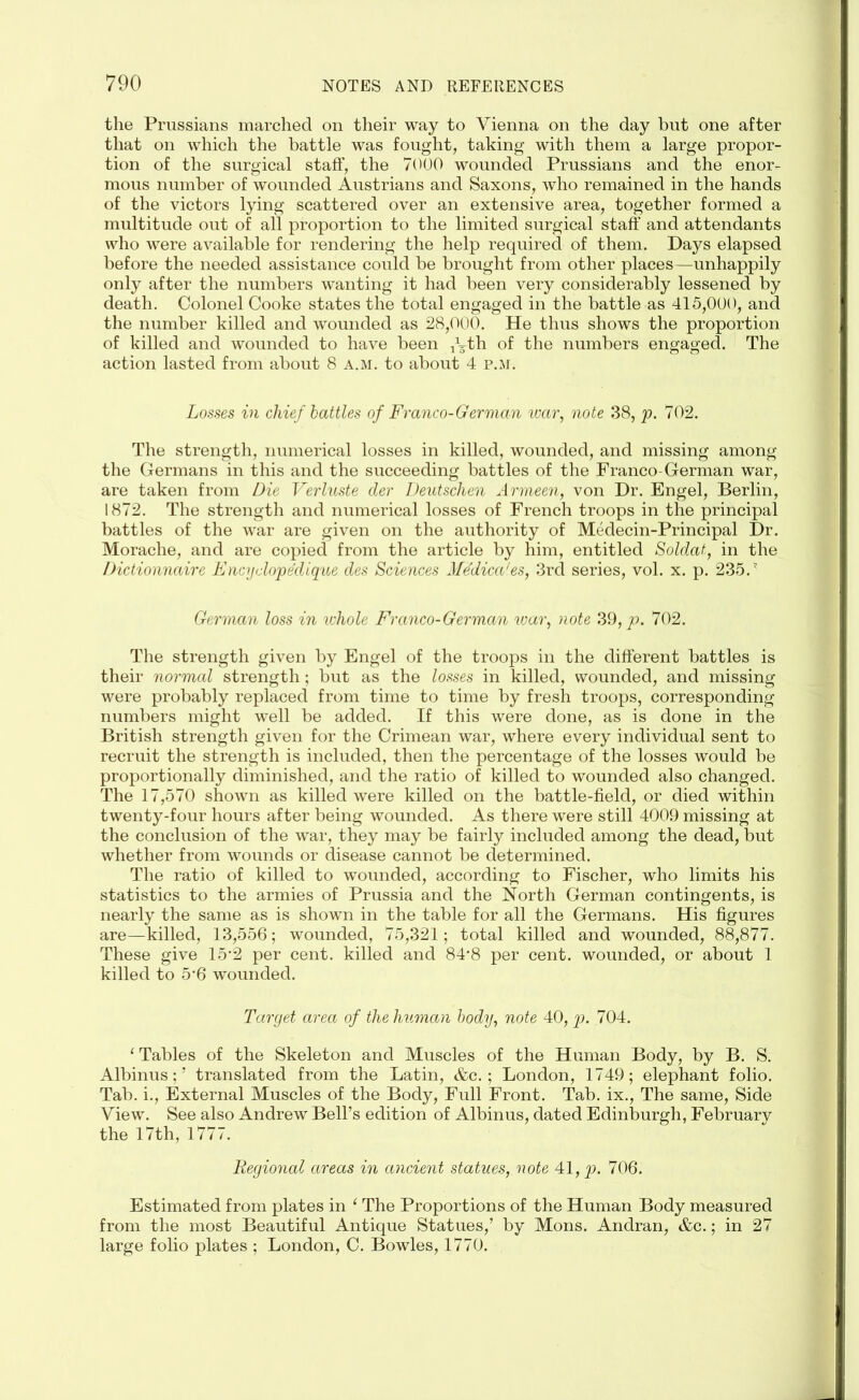 the Prussians marched on their way to Vienna on the day but one after that on which the battle was fought, taking with them a large propor- tion of the surgical staff, the 7000 wounded Prussians and the enor- mous number of wounded Austrians and Saxons, who remained in the hands of the victors lying scattered over an extensive area, together formed a multitude out of all proportion to the limited surgical staff and attendants who were available for rendering the help required of them. Days elapsed before the needed assistance could be brought from other places—unhappily only after the numbers wanting it had been very considerably lessened by death. Colonel Cooke states the total engaged in the battle as 415,000, and the number killed and wounded as 28,000. He thus shows the proportion of killed and wounded to have been -^th of the numbers engaged. The action lasted from about 8 a.m. to about 4 p.m. Losses in chief battles of Franco-German war, note 38, p. 702. The strength, numerical losses in killed, wounded, and missing among the Germans in this and the succeeding battles of the Franco-German war, are taken from Die Verluste der Deutschen Armeen, von Dr. Engel, Berlin, 1872. The strength and numerical losses of French troops in the principal battles of the war are given on the authority of Medecin-Principal Dr. Morache, and are copied from the article by him, entitled Soldat, in the Dictionnaire Encyclopedique des Sciences Medicates, 3rd series, vol. x. p. 235.’ German loss in whole Franco-German war, note 39, p. 702. The strength given by Engel of the troops in the different battles is their normcd strength; but as the losses in killed, wounded, and missing were probably replaced from time to time by fresh troops, corresponding- numbers might well be added. If this were done, as is done in the British strength given for the Crimean war, where every individual sent to recruit the strength is included, then the percentage of the losses would be proportionally diminished, and the ratio of killed to wounded also changed. The 17,570 shown as killed were killed on the battle-field, or died within twenty-four hours after being wounded. As there were still 4009 missing at the conclusion of the war, they may be fairly included among the dead, but whether from wounds or disease cannot be determined. The ratio of killed to wounded, according to Fischer, who limits his statistics to the armies of Prussia and the North German contingents, is nearly the same as is shown in the table for all the Germans. His figures are—killed, 13,556; wounded, 75,321; total killed and wounded, 88,877. These give 15’2 per cent, killed and 84*8 per cent, wounded, or about 1 killed to 5'6 wounded. Target area of the human body, note 40, p. 704. ‘ Tables of the Skeleton and Muscles of the Human Body, by B. S. Albinus; ’ translated from the Latin, &c. ; London, 1749; elephant folio. Tab. i., External Muscles of the Body, Full Front. Tab. ix., The same, Side View. See also Andrew Bell’s edition of Albinus, dated Edinburgh, February the 17th, 1777. Regional areas in ancient statues, note 41, p. 706. Estimated from plates in 1 The Proportions of the Human Body measured from the most Beautiful Antique Statues,’ by Mons. Andran, &c.; in 27 large folio plates ; London, C. Bowles, 1770.