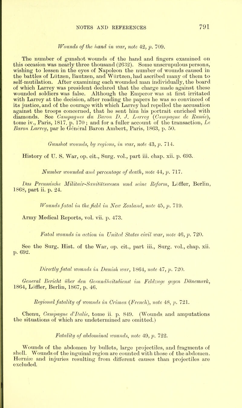 Wounds of the hand in war, note 42, p. 709. The number of gunshot wounds of the hand and fingers examined on this occasion was nearly three thousand (2632). Some unscrupulous persons, wishing to lessen in the eyes of Napoleon the number of wounds caused in the battles of Liitzen, Bautzen, and Wiirtzen, had ascribed many of them to self-mutilation. After examining each wounded man individually, the board of which Larrey was president declared that the charge made against these wounded soldiers was false. Although the Emperor was at first irritated with Larrey at the decision, after reading the papers he was so convinced of its justice, and of the courage with which Larrey had repelled the accusation against the troops concerned, that he sent him his portrait enriched with diamonds. See Campagnes du Baron D. J. Larrey (Gampagne de Russie), tome iv., Paris, 1817. p. 170 ; and for a fuller account of the transaction, Le Baron Larrey, par le General Baron Ambert, Paris, 1863, p. 50. Gunshot wounds, by regions, in war, note 43, p. 714. History of U. S. War, op. cit., Surg. vol., part iii. chap. xii. p. 693. Number wounded and percentage of death, note 44, p. 717. Das Preussische Militair-Sanitatsivesen und seine Reform, Loffler, Berlin, 1868, part ii. p. 24. Wounds fatal in the field in New Zealand, note 45, p. 719. Army Medical Reports, vol. vii. p. 473. Fatal wounds in action in United States civil war, note 46, p. 720. See the Surg. Hist, of the War, op. cit., part iii., Surg. vol., chap. xii. p. 692. Directly fatal wounds in Danish war, 1864, note 47, p. 720. General Bericht iiber den Gesundh eitsdienst im Feldzuge gegen Danemark, 1864, Loffler, Berlin, 1867, p. 46. Regional fatality of wounds in Crimea {French), note 48, p. 721. Chenu, Campagne d’ltalie, tome ii. p. 849. (Wounds and amputations the situations of which are undetermined are omitted.) Fatality of abdominal wounds, note 49, p. 722. Wounds of the abdomen by bullets, large projectiles, and fragments of shell. Wounds of the inguinal region are counted with those of the abdomen. Hernirn and injuries resulting from different causes than projectiles are excluded.