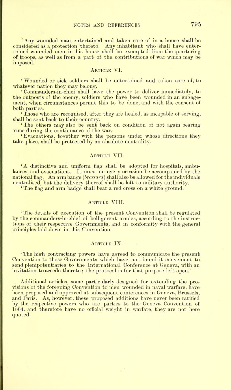 ‘ Any wounded man entertained and taken care of in a house shall be considered as a protection thereto. Any inhabitant who shall have enter- tained wounded men in his house shall be exempted from the quartering of troops, as well as from a part of the contributions of war which may be imposed. Article VI. 1 Wounded or sick soldiers shall be entertained and taken care of, to whatever nation they may belong. i Commanders-in-chief shall have the power to deliver immediately, to the outposts of the enemy, soldiers who have been wounded in an engage- ment, when circumstances permit this to be done, and with the consent of both parties. ‘ Those who are recognised, after they are healed, as incapable of serving, shall be sent back to their country. ‘ The others may also be sent back on condition of not again bearing- arms during the continuance of the war. ‘ Evacuations, together with the persons under whose directions they take place, shall be protected by an absolute neutrality. Article VII. ‘ A distinctive and uniform flag shall be adopted for hospitals, ambu- lances, and evacuations. It must on every occasion be accompanied by the national flag. An arm badge (brassard) shall also be allowed for the individuals neutralised, but the delivery thereof shall be left to military authority. ‘ The flag and arm badge shall bear a red cross on a white ground. Article VIII. ‘ The details of execution of the present Convention shall be regulated by the commanders-in-chief of belligerent armies, according to the instruc- tions of their respective Governments, and in conformity with the general principles laid down in this Convention. Article IX. 1 The high contracting powers have agreed to communicate the present Convention to those Governments which have not found it convenient to send plenipotentiaries to the International Conference at Geneva, with an invitation to accede thereto ; the protocol is for that purpose left open.’ Additional articles, some particularly designed for extending the pro- visions of the foregoing Convention to men wounded in naval warfare, have been proposed and approved at subsequent conferences in Geneva, Brussels, and Paris. As, however, these proposed additions have never been ratified by the respective powers who are parties to the Geneva Convention of 1864, and therefore have no official weight in warfare, they are not here quoted.