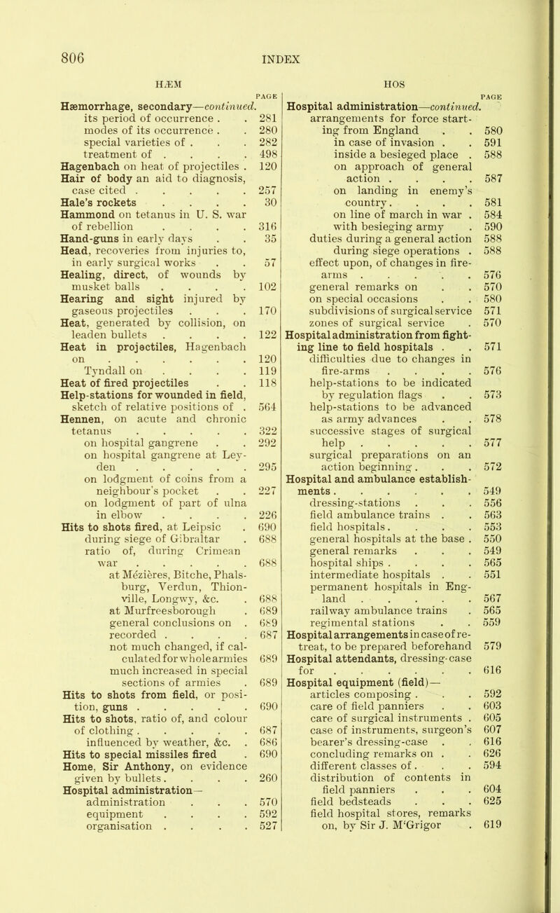 HiEM Haemorrhage, secondary—continued. its period of occurrence . modes of its occurrence . special varieties of . treatment of . Hagenbach on heat of projectiles . Hair of body an aid to diagnosis, case cited Hale’s rockets .... Hammond on tetanus in U. S. war of rebellion .... Hand-guns in early days Head. recoveries from injuries to, in early surgical works Healing, direct, of wounds by musket balls .... Hearing and sight injured by gaseous projectiles Heat, generated by collision, on leaden bullets .... Heat in projectiles, Hagenbach on Tyndall on ... Heat of fired projectiles Help-stations for wounded in field, sketch of relative positions of . Hennen, on acute and chronic tetanus ..... on hospital gangrene on hospital gangrene at Ley- den on lodgment of coins from a neighbour’s pocket on lodgment of part of ulna in elbow .... Hits to shots fired, at Leipsic during siege of Gibraltar ratio of, during Crimean war ..... at Mezieres, Bitche, Phals- burg, Verdun, Thion- ville, Longwy, &c. at Murfreesborough general conclusions on . recorded .... not much changed, if cal- culated for whole armies much increased in special sections of armies Hits to shots from field, or posi- tion, guns Hits to shots, ratio of, and colour of clothing influenced by weather, &c. Hits to special missiles fired Home, Sir Anthony, on evidence given by bullets.... Hospital administration— administration equipment .... organisation .... HOS PAGE Hospital administration—continued. arrangements for force start- ing from England . . 580 in case of invasion . . 591 inside a besieged place . 588 on approach of general action .... 587 on landing in enemy’s country. . . . 581 on line of march in war . 584 with besieging army . 590 duties during a general action 588 during siege operations . 588 effect upon, of changes in fire- arms ..... 576 general remarks on . . 570 on special occasions . . 580 subdivisions of surgical service 571 zones of surgical service . 570 Hospital administration from fight- ing line to field hospitals . .571 difficulties due to changes in fire-arms .... 576 help-stations to be indicated by regulation flags . . 573 help-stations to be advanced as army advances . . 578 successive stages of surgical help 577 surgical preparations on an action beginning. . . 572 Hospital and ambulance establish- ments 549 dressing-stations . . . 556 field ambulance trains . . 563 field hospitals.... 553 general hospitals at the base . 550 general remarks . . . 549 hospital ships .... 565 intermediate hospitals . . 551 permanent hospitals in Eng- land 567 railway ambulance trains . 565 regimental stations . . 559 Hospital arrangements in case of re- treat, to be prepared beforehand 579 Hospital attendants, dressing-case for ...... 616 Hospital equipment (field)— articles composing . . . 592 care of field panniers . . 603 care of surgical instruments . 605 case of instruments, surgeon’s 607 bearer’s dressing-case . , 616 concluding remarks on . . 626 different classes of . . . 594 distribution of contents in field panniers . . . 604 field bedsteads . . . 625 field hospital stores, remarks on, by Sir J. M‘Grigor . 619 PAGE  281 280 282 498 120 257 30 316 35 57 102 170 122 120 119 118 564 322 292 295 227 226 690 688 688 688 689 689 687 689 689 690 687 686 690 260 570 592 527