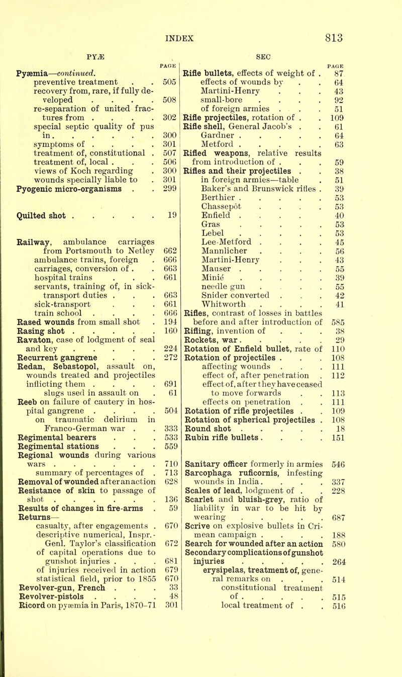 FYJE Pyaemia—continued. preventive treatment recovery from, rare, if fully de- veloped .... re-separation of united frac- tures from .... special septic quality of pus in symptoms of . treatment of, constitutional . treatment of, local . views of Koch regarding wounds specially liable to Pyogenic micro-organisms . Quilted shot . Railway, ambulance carriages from Portsmouth to Netley ambulance trains, foreign carriages, conversion of . hospital trains servants, training of, in sick- transport duties . sick-transport train school .... Rased wounds from small shot Rasing shot Ravaton, case of lodgment of seal and key Recurrent gangrene Redan, Sebastopol, assault on, wounds treated and projectiles inflicting them .... slugs used in assault on Reeb on failure of cautery in hos- pital gangrene .... on traumatic delirium in Franco-German war . Regimental bearers Regimental stations Regional wounds during various wars summary of percentages of . Removal of wounded after an action Resistance of skin to passage of shot Results of changes in fire-arms . Returns— casualty, after engagements . descriptive numerical, Inspr. - Genl. Taylor’s classification of capital operations due to gunshot injuries . of injuries received in action statistical field, prior to 1855 Revolver-gun, French . Revolver-pistols . Ricord on pyaemia in Paris, 1870-71 SEC Rifle bullets, effects of weight of . 87 effects of wounds by . . 64 Martini-Henry ... 48 small-bore .... 92 of foreign armies . . .51 Rifle projectiles, rotation of . . 109 Rifle shell, General Jacob’s . . 61 Gardner 64 Metford 63 Rifled weapons, relative results from introduction of . . .59 Rifles and their projectiles . . 38 in foreign armies—table . 51 Baker’s and Brunswick rifles . 30 Berthier 53 Chassepot . . . .53 Enfield .... 40 Gras 53 Lebel 53 Lee-Metford . . . .45 Mannlicher .... 56 Martini-Henry ... 43 Mauser 55 Minie . • . . .30 needle gun .... 55 Snider converted ... 42 Whitworth . . . .41 Rifles, contrast of losses in battles before and after introduction of 585 Rifling, invention of 38 Rockets, war 20 Rotation of Enfield bullet, rate of 110 Rotation of projectiles . . . 108 affecting wounds . . .111 effect of, after penetration . 112 effect of, a fter they have ceased to move forwards . . 113 effects on penetration . . Ill Rotation of rifle projectiles . . 100 Rotation of spherical projectiles . 108 Round shot 18 Rubin rifle bullets .... 151 Sanitary officer formerly in armies 546 Sarcophaga ruficornis, infesting wounds in India.... 337 Scales of lead, lodgment of . . 228 Scarlet and bluish-grey, ratio of liability in war to be hit by wearing ..... 687 Scrive on explosive bullets in Cri- mean campaign .... 188 Search for wounded after an action 580 Secondary complications of gunshot injuries 264 erysipelas, treatment of, gene- ral remarks on . . 514 constitutional treatment of 515 local treatment of . . 516 PAGE 505 508 302 300 301 I 507 506 300 301 299 19 662 666 663 661 663 661 666 194 160 224 272 691 61 504 333 533 559 710 713 628 136 59 670 672 681 679 670 33 48 301