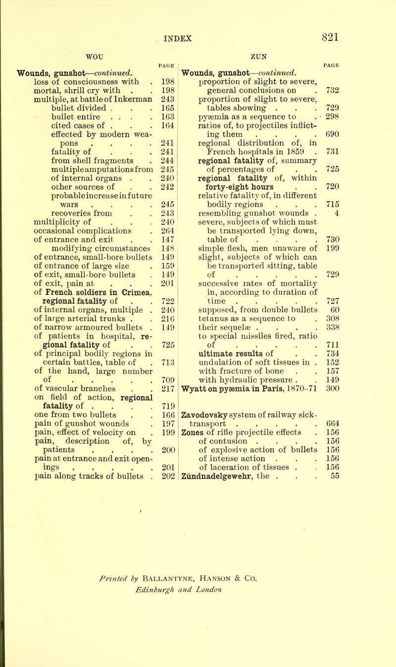 wou Wounds, gunshot—continued. loss of consciousness with mortal, shrill cry with multiple, at battle of Inkerman bullet divided . bullet entire ... cited cases of . effected by modern wea- pons .... fatality of from shell fragments multipleamputationsfrom of internal organs . other sources of probable increa se in future wars .... recoveries from multiplicity of occasional complications of entrance and exit modifying circumstances of entrance, small-bore bullets of entrance of large size of exit, small-bore bullets of exit, pain at of French soldiers in Crimea, regional fatality of of internal organs, multiple . of large arterial trunks . of narrow armoured bullets . of patients in hospital, re- gional fatality of of principal bodily regions in certain battles, table of of the hand, large number of of vascular branches on field of action, regional fatality of . one from two bullets pain of gunshot wounds pain, effect of velocity on pain, description of, by patients pain at entrance and exit open- ings pain along tracks of bullets . ZUN PAGE Wounds, gunshot—continued. proportion of slight to severe, general conclusions on . 732 proportion of slight to severe, tables showing . . .729 pyaemia as a sequence to . • 298 ratios of, to projectiles inflict- ing them .... 690 regional distribution of, in French hospitals in 1859 . 731 regional fatality of, summary of percentages of . .725 regional fatality of, within forty-eight hours . 720 relative fatality of, in different bodily regions . . .715 resembling gunshot wounds . 4 severe, subjects of which must be transported lying down, table of ... 730 simple flesh, men unaware of 199 slight, subjects of which can be transported sitting, table of ..... 729 successive rates of mortality in, according to duration of time 727 supposed, from double bullets 60 tetanus as a sequence to . 308 their sequelae .... 338 to special missiles fired, ratio of 711 ultimate results of . .734 undulation of soft tissues in . 152 with fracture of bone . . 157 with hydraulic pressure . .149 Wyatt on pyaemia in Paris, 1870-71 300 Zavodovsky system of railway sick- transport ..... 664 Zones of rifle projectile effects . 156 of contusion .... 156 of explosive action of bullets 156 of intense action . . .156 of laceration of tissues . .156 Ziindnadelgewehr, the ... 55 PAGE 198 198 243 165 163 164 241 241 244 245 240 242 245 243 240 264 147 148 149 159 149 201 722 240 216 149 725 713 709 217 719 166 197 199 200 201 202 Printed by Ballantyne, Hanson & Co. Edinburgh and London