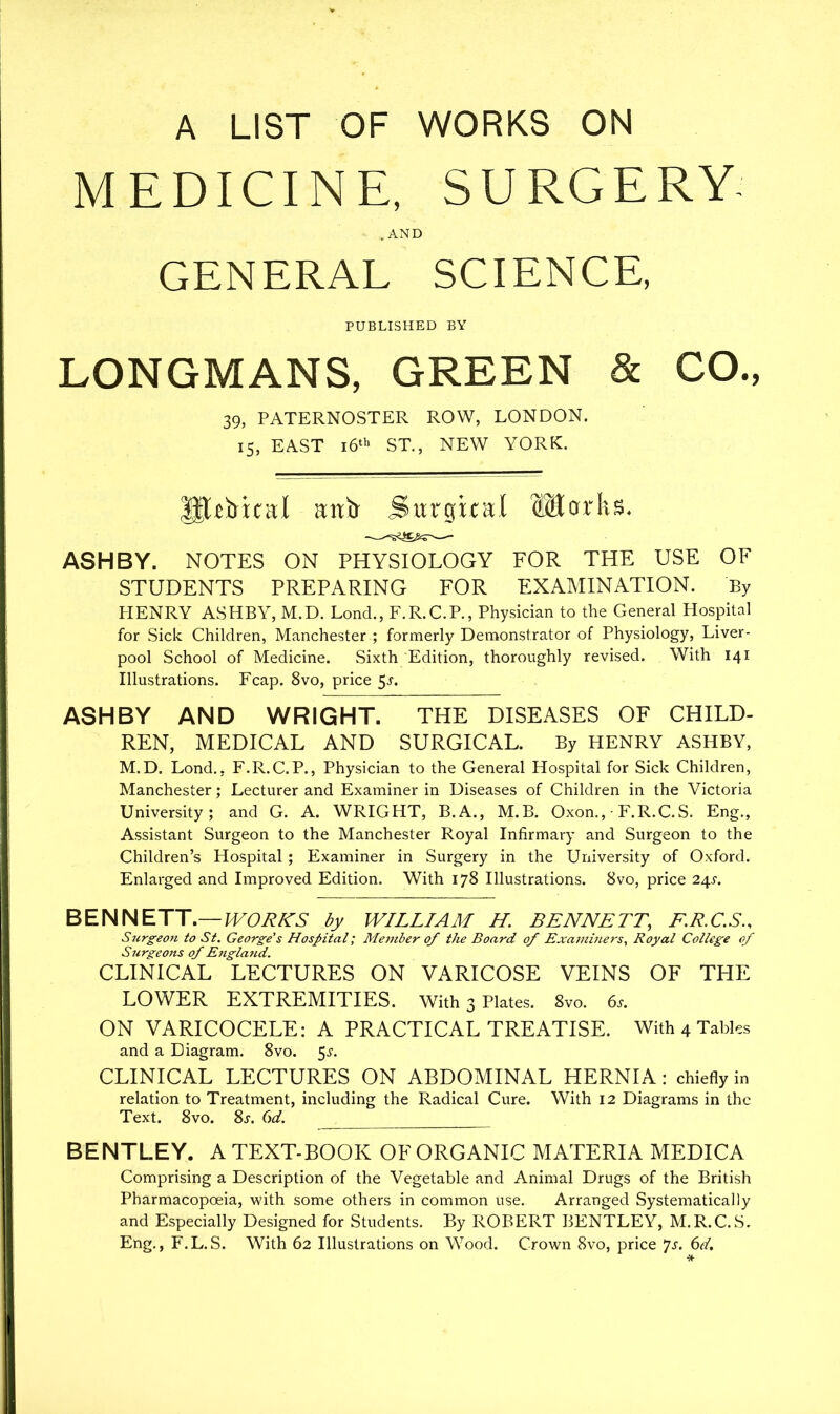 A LIST OF WORKS ON MEDICINE, SURGERY .AND GENERAL SCIENCE, PUBLISHED BY LONGMANS, GREEN & CO., 39, PATERNOSTER ROW, LONDON. 15, EAST 16th ST., NEW YORK. Iftttrical aitb Surgical Works. ASHBY. NOTES ON PHYSIOLOGY FOR THE USE OF STUDENTS PREPARING FOR EXAMINATION. By HENRY ASHBY, M.D. Lond., F.R.C.P., Physician to the General Hospital for Sick Children, Manchester ; formerly Demonstrator of Physiology, Liver- pool School of Medicine. Sixth Edition, thoroughly revised. With 141 Illustrations. Fcap. 8vo, price 5j. ASHBY AND WRIGHT. THE DISEASES OF CHILD- REN, MEDICAL AND SURGICAL. By HENRY ASHBY, M.D. Lond., F.R.C.P., Physician to the General Hospital for Sick Children, Manchester; Lecturer and Examiner in Diseases of Children in the Victoria University; and G. A. WRIGHT, B.A., M.B. Oxon., ■ F.R.C.S. Eng., Assistant Surgeon to the Manchester Royal Infirmary and Surgeon to the Children’s Hospital; Examiner in Surgery in the University of Oxford. Enlarged and Improved Edition. With 178 Illustrations. 8vo, price 24j. BENNETT.—WORKS by WILLIAM H. BENNETT, F.R.C.S., Surgeon to St. George's Hospital; Member of the Board of Examiners, Royal College of Surgeons of England. CLINICAL LECTURES ON VARICOSE VEINS OF THE LOWER EXTREMITIES. With 3 Plates. 8vo. 6s. ON VARICOCELE: A PRACTICAL TREATISE. With 4 Tables and a Diagram. 8vo. 5^. CLINICAL LECTURES ON ABDOMINAL HERNIA: chiefly in relation to Treatment, including the Radical Cure. With 12 Diagrams in the Text. 8vo. 8t. 6d. BENTLEY. A TEXT-BOOK OF ORGANIC MATERIA MEDICA Comprising a Description of the Vegetable and Animal Drugs of the British Pharmacopoeia, with some others in common use. Arranged Systematically and Especially Designed for Students. By ROBERT BENTLEY, M.R.C. S. Eng., F.L.S. With 62 Illustrations on Wood. Crown 8vo, price *]s. 6d.