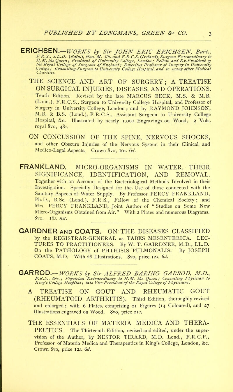 ERICHSEN.—WORKS by Sir JOHN ERIC ERICH SEN, Bart., F.R.S.■, LL.D. (Edin.), Hon. M. Ch. and F.R.C.S. (.Ireland), Surgeon Extraordinary to H.M. the Queen ; President of University College, London ; Fellow and Ex-President oj the Royal College of Surgeons of England] Emeritus Professor of Surgery in University College ; Consulting-Surgeon to University College Hospital, and to many other Medical Charities. THE SCIENCE AND ART OF SURGERY; A TREATISE ON SURGICAL INJURIES, DISEASES, AND OPERATIONS. Tenth Edition. Revised by the late MARCUS BECK, M.S. & M.B. (Lond.), F.R.C.S., Surgeon to University College Hospital, and Professor of Surgery in University College, London; and by RAYMOND JOHNSON, M.B. & B.S. (Lond.), F.R.C.S., Assistant Surgeon to University College Hospital, &c. Illustrated by nearly 1,000 Engravings on Wood. 2 Vols. royal 8vo, 48^. ON CONCUSSION OF THE SPINE, NERVOUS SHOCKS, and other Obscure Injuries of the Nervous System in their Clinical and Medico-Legal Aspects. Crown 8vo, icm 6d. FRANKLAND. MICRO-ORGANISMS IN WATER, THEIR SIGNIFICANCE, IDENTIFICATION, AND REMOVAL. Together with an Account of the Bacteriological Methods Involved in their Investigation. Specially Designed for the Use of those connected with the Sanitary Aspects of Water Supply. By Professor PERCY FRANKLAND, Ph.D., B.Sc. (Lond.), F.R.S., Fellow of the Chemical Society; and Mrs. PERCY FRANKLAND, Joint Author of “Studies on Some New Micro-Organisms Obtained from Air.” With 2 Plates and numerous Diagrams. 8vo. 16s. net. GAIRDNER AND COATS. ON THE DISEASES CLASSIFIED by the REGISTRAR-GENERAL as TABES MESENTERICA. LEC- TURES TO PRACTITIONERS. By W. T. GAIRDNER, M.D., LL.D. On the PATHOLOGY of PHTHISIS PULMONALIS. By JOSEPPI COATS, M.D. With 28 Illustrations. 8vo, price 12s. 6d. GAR ROD.— WORKS by Sir ALFRED BARING GARROD, M.D., F.R.S., &=c. ; Physician Extraordinary to H.M. the Queen] Consulting Physician to King's College Hospital] late Vice-President of the Royal College of Physicians. A TREATISE ON GOUT AND RHEUMATIC GOUT (RHEUMATOID ARTHRITIS). Third Edition, thoroughly revised and enlarged; with 6 Plates, comprising 21 Figures (14 Coloured), and 27 Illustrations engraved on Wood. 8vo, price 21 s. THE ESSENTIALS OF MATERIA MEDICA AND THERA- PEUTICS. The Thirteenth Edition, revised and edited, under the super- vision of the Author, by NESTOR TIRARD, M.D. Lond., F.R.C.P., Professor of Materia Medica and Therapeutics in King’s College, London, &c. Crown 8vo, price 12s. 6d.