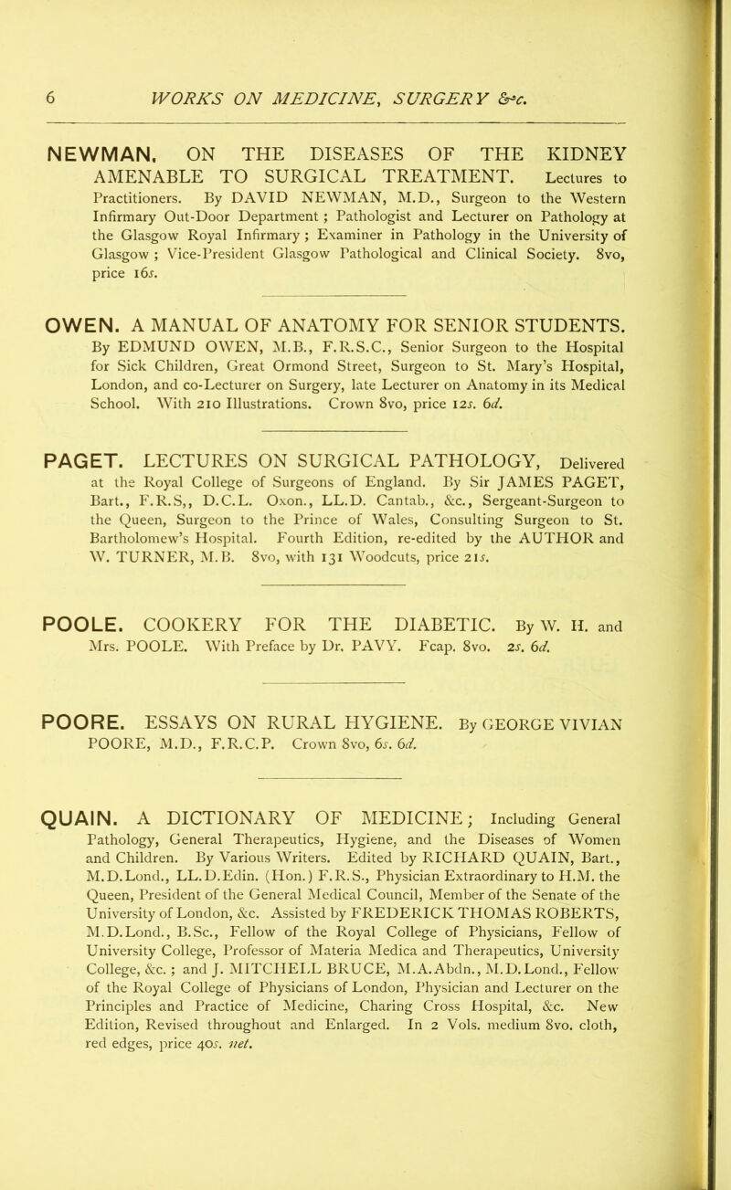 NEWMAN. ON THE DISEASES OF THE KIDNEY AMENABLE TO SURGICAL TREATMENT. Lectures to Practitioners. By DAVID NEWMAN, M.D., Surgeon to the Western Infirmary Out-Door Department; Pathologist and Lecturer on Pathology at the Glasgow Royal Infirmary ; Examiner in Pathology in the University of Glasgow ; Vice-President Glasgow Pathological and Clinical Society. 8vo, price i6j. OWEN. A MANUAL OF ANATOMY FOR SENIOR STUDENTS. By EDMUND OWEN, M.B., F.R.S.C., Senior Surgeon to the Hospital for Sick Children, Great Ormond Street, Surgeon to St. Mary’s Hospital, London, and co-Lecturer on Surgery, late Lecturer on Anatomy in its Medical School. With 210 Illustrations. Crown 8vo, price 12s. 6d. PAGET. LECTURES ON SURGICAL PATHOLOGY, Delivered at the Royal College of Surgeons of England. By Sir JAMES PAGET, Bart., F.R.S,, D.C.L. Oxon., LL.D. Cantab., &c., Sergeant-Surgeon to the Queen, Surgeon to the Prince of Wales, Consulting Surgeon to St. Bartholomew’s Hospital. Fourth Edition, re-edited by the AUTHOR and W. TURNER, M. B. 8vo, with 131 Woodcuts, price 21 s. POOLE. COOKERY FOR THE DIABETIC. By W. H. and Mrs. POOLE. With Preface by Dr. PAVY. Fcap. 8vo. 2s. 6d. POORE. ESSAYS ON RURAL HYGIENE. By GEORGE VIVIAN POORE, M.D., F.R.C.P. Crown 8vo, 6s. 6d. QUAIN. A DICTIONARY OF MEDICINE; Including General Pathology, General Therapeutics, Hygiene, and the Diseases of Women and Children. By Various Writers. Edited by RICHARD QUAIN, Bart., M.D.Lond., LL.D.Edin. (Hon.) F.R.S., Physician Extraordinary to H.M. the Queen, President of the General Medical Council, Member of the Senate of the University of London, &c. Assisted by FREDERICK THOMAS ROBERTS, M.D.Lond., B.Sc., Fellow of the Royal College of Physicians, Fellow of University College, Professor of Materia Medica and Therapeutics, University College, &c.; and J. MITCHELL BRUCE, M.A.Abdn., M.D.Lond., Fellow of the Royal College of Physicians of London, Physician and Lecturer on the Principles and Practice of Medicine, Charing Cross Hospital, &c. New Edition, Revised throughout and Enlarged. In 2 Vols. medium 8vo. cloth, red edges, price 40^ net.