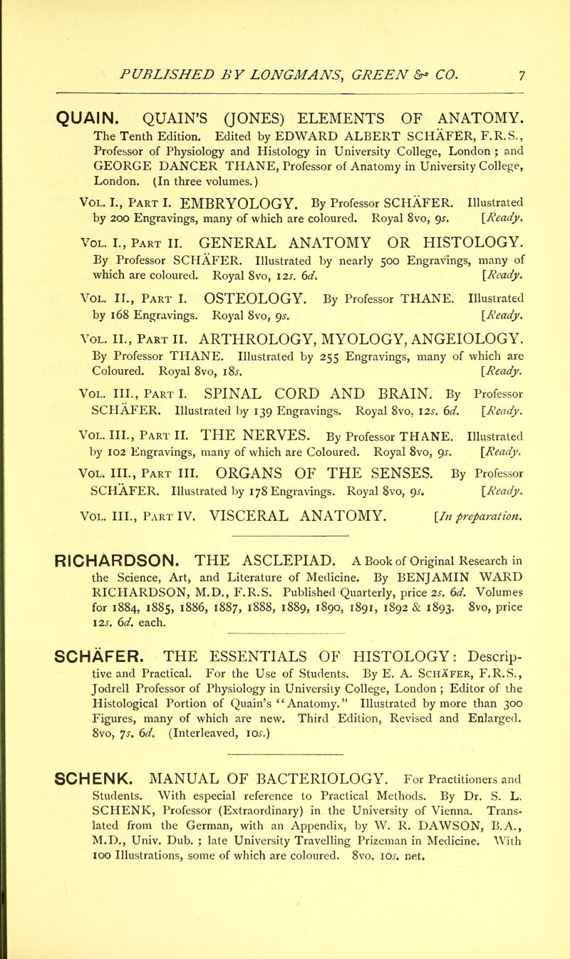 QUAIN. QUAIN’S (JONES) ELEMENTS OF ANATOMY. The Tenth Edition. Edited by EDWARD ALBERT SCHAFER, F.R.S., Professor of Physiology and Histology in University College, London; and GEORGE DANCER THANE, Professor of Anatomy in University College, London. (In three volumes.) VOL. I., Part I. EMBRYOLOGY. By Professor SCHAFER. Illustrated by 200 Engravings, many of which are coloured. Royal 8vo, gs. [Ready. Vol. I., Part II. GENERAL ANATOMY OR HISTOLOGY. By Professor SCHAFER. Illustrated by nearly 500 Engravings, many of which are coloured. Royal 8vo, 12s. 6d. [Ready. Vol. II., Part I. OSTEOLOGY. By Professor THANE. Illustrated by 168 Engravings. Royal 8vo, gs. [Ready. Vol. II., Part II. ARTHROLOGY, MYOLOGY, ANGEIOLOGY. By Professor THANE. Illustrated by 255 Engravings, many of which are Coloured. Royal 8vo, i8.r. [Ready. Vol. III., Part I. SPINAL CORD AND BRAIN. By Professor SCHAFER. Illustrated by 139 Engravings. Royal 8vo, 12s. 6d. [Ready. Vol. III., Part II. THE NERVES. By Professor THANE. Illustrated by 102 Engravings, many of which are Coloured. Royal 8vo, 9.?. [Ready. Vol. III., Part III. ORGANS OF THE SENSES. By Professor SCHAFER. Illustrated by 178 Engravings. Royal 8vo, 9^. [Ready. Vol. III., Part IV. VISCERAL ANATOMY. [In preparation. RICHARDSON. THE ASCLEPIAD. A Book of Original Research in the Science, Art, and Literature of Medicine. By BENJAMIN WARD RICHARDSON, M.D., F.R.S. Published Quarterly, price 2s. 6d. Volumes for 1884, 1885, 1886, 1887, 1888, 1889, 1890, 1891, 1892 & 1893. 8vo, price 12s. 6d. each. SCHAFER. THE ESSENTIALS OF HISTOLOGY: Descrip- tive and Practical. For the Use of Students. By E. A. Schafer, F.R.S., Jodrell Professor of Physiology in University College, London ; Editor of the Histological Portion of Quain’s “Anatomy.” Illustrated by more than 300 Figures, many of which are new. Third Edition, Revised and Enlarged. 8vo, Js. 6d. (Interleaved, iol) SCHENK. MANUAL OF BACTERIOLOGY. For Practitioners and Students. With especial reference to Practical Methods. By Dr. S. L. SCHENK, Professor (Extraordinary) in the University of Vienna. Trans- lated from the German, with an Appendix, by W. R. DAWSON, B.A., M.D., Univ. Dub. ; late University Travelling Prizeman in Medicine. With 100 Illustrations, some of which are coloured. 8vo, iox. net.