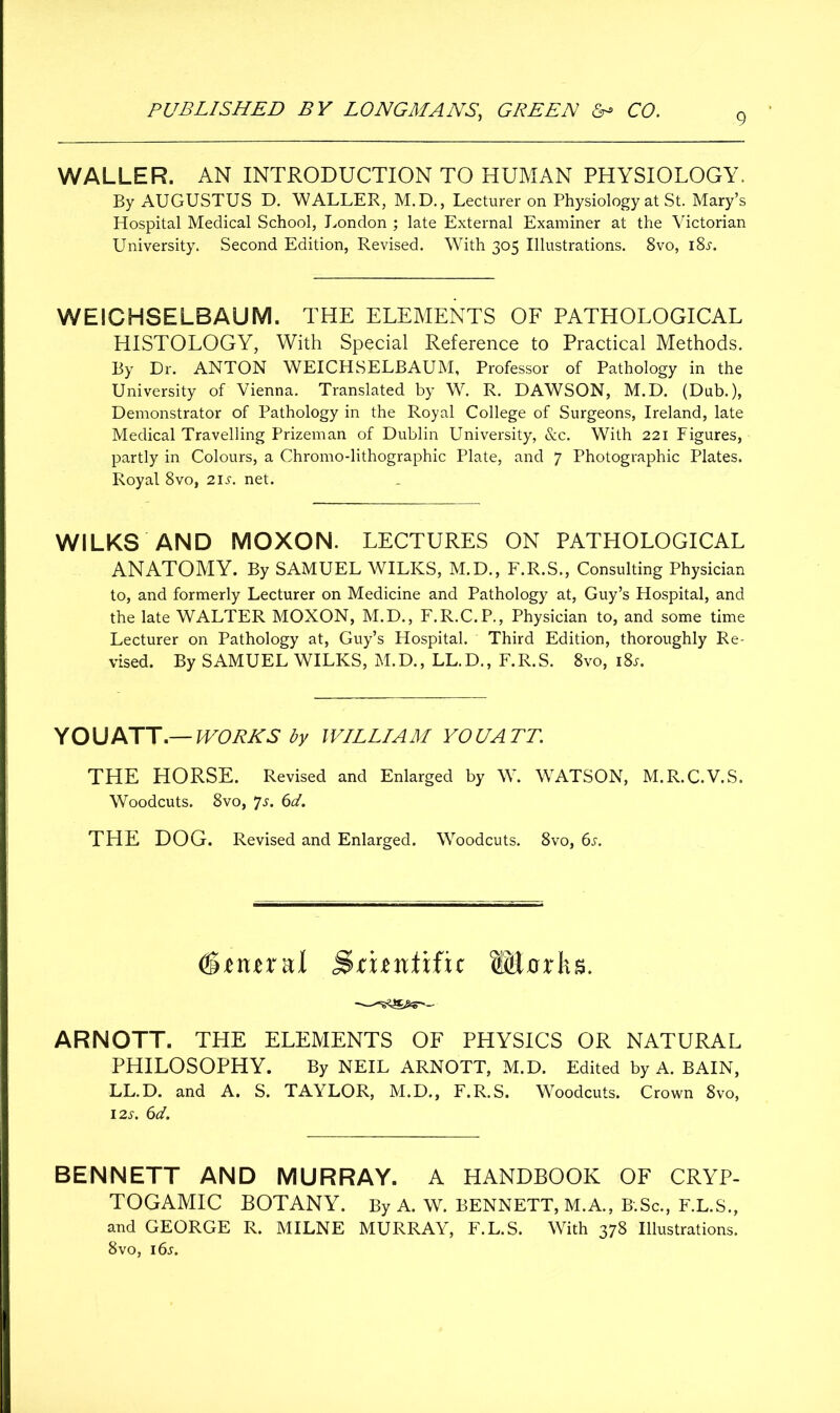 WALLER. AN INTRODUCTION TO HUMAN PHYSIOLOGY. By AUGUSTUS D. WALLER, M.D., Lecturer on Physiology at St. Mary’s Hospital Medical School, London ; late External Examiner at the Victorian University. Second Edition, Revised. With 305 Illustrations. 8vo, i8j. WEICHSELBAUM. THE ELEMENTS OF PATHOLOGICAL HISTOLOGY, With Special Reference to Practical Methods. By Dr. ANTON WEICHSELBAUM, Professor of Pathology in the University of Vienna. Translated by W. R. DAWSON, M.D. (Dub.), Demonstrator of Pathology in the Royal College of Surgeons, Ireland, late Medical Travelling Prizeman of Dublin University, &c. With 221 Figures, partly in Colours, a Chromo-lithographic Plate, and 7 Photographic Plates. Royal 8vo, 21s. net. WILKS AND MOXON. LECTURES ON PATHOLOGICAL ANATOMY. By SAMUEL WILKS, M.D., F.R.S., Consulting Physician to, and formerly Lecturer on Medicine and Pathology at, Guy’s Hospital, and the late WALTER MOXON, M.D., F.R.C.P., Physician to, and some time Lecturer on Pathology at, Guy’s Hospital. Third Edition, thoroughly Re- vised. By SAMUEL WILKS, M.D., LL.D., F.R.S. 8vo, 18s. YOU ATT.— WORKS by WILLIAM YOUATT. THE HORSE. Revised and Enlarged by W. WATSON, M.R.C.V.S. Woodcuts. 8vo, *]s. 6d. THE DOG. Revised and Enlarged. Woodcuts. 8vo, 6s. difiural Smidific Murks. ARNOTT. THE ELEMENTS OF PHYSICS OR NATURAL PHILOSOPHY. By NEIL ARNOTT, M.D. Edited by A. BAIN, LL.D. and A. S. TAYLOR, M.D., F.R.S. Woodcuts. Crown 8vo, 12s. 6d. BENNETT AND MURRAY. A HANDBOOK OF CRYP- TOGAMIC BOTANY. By A. W. BENNETT, M.A., B.Sc., F.L.S., and GEORGE R. MILNE MURRAY, F.L.S. With 378 Illustrations. 8vo, 16s.