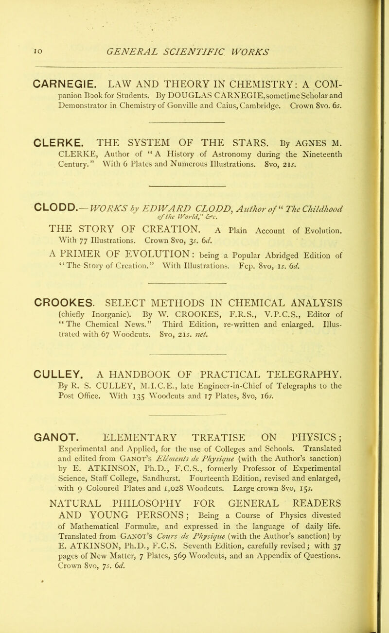 CARNEGIE. LAW AND THEORY IN CHEMISTRY: A COM- panion Book for Students. By DOUGLAS CARNEGIE, sometime Scholar and Demonstrator in Chemistry of Gonville and Caius, Cambridge. Crown 8vo. 6s. CLERKE. THE SYSTEM OF THE STARS. By AGNES M. CLERKE, Author of “ A History of Astronomy during the Nineteenth Century.” With 6 Plates and Numerous Illustrations. 8vo, 21 s. CLODD.— WORKS by EDWARD CLODD, Author of “ TheChildhood of the World, &c. THE STORY OF CREATION. A Plain Account of Evolution. With 77 Illustrations. Crown 8vo, 3s. 6d. A PRIMER OF EVOLUTION : being a Popular Abridged Edition of “The Story of Creation.” With Illustrations. Fcp. 8vo, is. 6d. CROOKES. SELECT METHODS IN CHEMICAL ANALYSIS (chiefly Inorganic). By W. CROOKES, F.R.S., V.P.C.S., Editor of “The Chemical News.” Third Edition, re-written and enlarged. Illus- trated with 67 Woodcuts. 8vo, 21 s. net. CULLEY. A HANDBOOK OF PRACTICAL TELEGRAPHY. By R. S. CULLEY, M.I.C.E., late Engineer-in-Chief of Telegraphs to the Post Office. With 135 Woodcuts and 17 Plates, 8vo, 16s. GANOT. ELEMENTARY TREATISE ON PHYSICS; Experimental and Applied, for the use of Colleges and Schools. Translated and edited from Ganot’s Elements de Physique (with the Author’s sanction) by E. ATKINSON, Ph.D., F.C.S., formerly Professor of Experimental Science, Staff College, Sandhurst. Fourteenth Edition, revised and enlarged, with 9 Coloured Plates and 1,028 Woodcuts. Large crown 8vo, 15^. NATURAL PHILOSOPHY FOR GENERAL READERS AND YOUNG PERSONS ; Being a Course of Physics divested of Mathematical Formulae, and expressed in the language of daily life. Translated from Ganot’s Cours de Physique (with the Author’s sanction) by E. ATKINSON, Ph.D., F.C.S. Seventh Edition, carefully revised; with 37 pages of New Matter, 7 Plates, 569 Woodcuts, and an Appendix of Questions. Crown 8vo, ys. 6d.