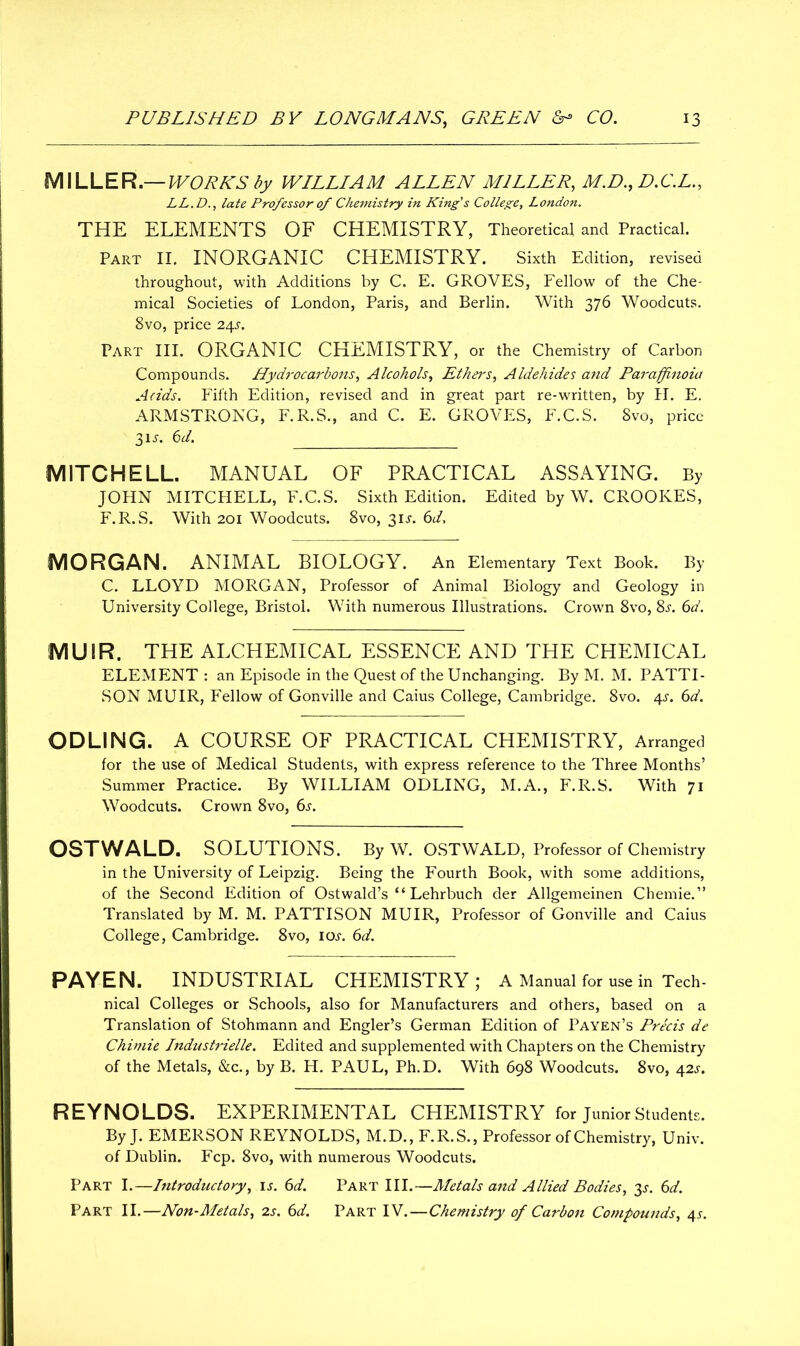 MILLER— WORKS by WILLIAM ALLEN MILLER, M.D., D.C.L., LL.Dlate Professor of Chemistry in King’s College, London. THE ELEMENTS OF CHEMISTRY, Theoretical and Practical. Part II. INORGANIC CHEMISTRY. Sixth Edition, revised throughout, with Additions by C. E. GROVES, Fellow of the Che- mical Societies of London, Paris, and Berlin. With 376 Woodcuts. 8vo, price 24i1. Part III. ORGANIC CHEMISTRY, or the Chemistry of Carbon Compounds. Hydrocarbons, Alcohols, Ethel's, Aldehides and Parapftnoia Adds. Fifth Edition, revised and in great part re-written, by H. E. ARMSTRONG, F.R.S., and C. E. GROVES, F.C.S. 8vo, price 31J. 6d. MITCHELL. MANUAL OF PRACTICAL ASSAYING. By JOHN MITCHELL, F.C.S. Sixth Edition. Edited by W. CROOKES, F.R.S. With 201 Woodcuts. 8vo, 31J. 6d, MORGAN. ANIMAL BIOLOGY. An Elementary Text Book. By C. LLOYD MORGAN, Professor of Animal Biology and Geology in University College, Bristol. With numerous Illustrations. Crown 8vo, 8s. 6d. MUIR. THE ALCHEMICAL ESSENCE AND THE CHEMICAL ELEMENT : an Episode in the Quest of the Unchanging. By M. M. PATTI- SON MUIR, Fellow of Gonville and Caius College, Cambridge. 8vo. 4s. 6d. ODLING. A COURSE OF PRACTICAL CHEMISTRY, Arranged for the use of Medical Students, with express reference to the Three Months’ Summer Practice. By WILLIAM ODLING, M.A., F.R.S. With 71 Woodcuts. Crown 8vo, 6j. OSTWALD. SOLUTIONS. By W. OSTWALD, Professor of Chemistry in the University of Leipzig. Being the Fourth Book, with some additions, of the Second Edition of Ostwald’s “ Lehrbuch der Allgemeinen Chemie.” Translated by M. M. PATTISON MUIR, Professor of Gonville and Caius College, Cambridge. 8vo, ioj. 6d. PAYEN. INDUSTRIAL CHEMISTRY; A Manual for use in Tech- nical Colleges or Schools, also for Manufacturers and others, based on a Translation of Stohmann and Engler’s German Edition of Payen’s Precis de Chimie Industrielle. Edited and supplemented with Chapters on the Chemistry of the Metals, &c., by B. H. PAUL, Ph.D. With 698 Woodcuts. 8vo, 42s. REYNOLDS. EXPERIMENTAL CHEMISTRY for Junior Students. By J. EMERSON REYNOLDS, M.D., F.R.S., Professor of Chemistry, Univ. of Dublin. Fcp. 8vo, with numerous Woodcuts. Part I.—Introductory, is. 6d. Part III.—Metals and Allied Bodies, 3^. 6d. Part II.—Non-Metals, 2s. 6d. Part IV.—Chemistry of Carbon Compounds, 4s.