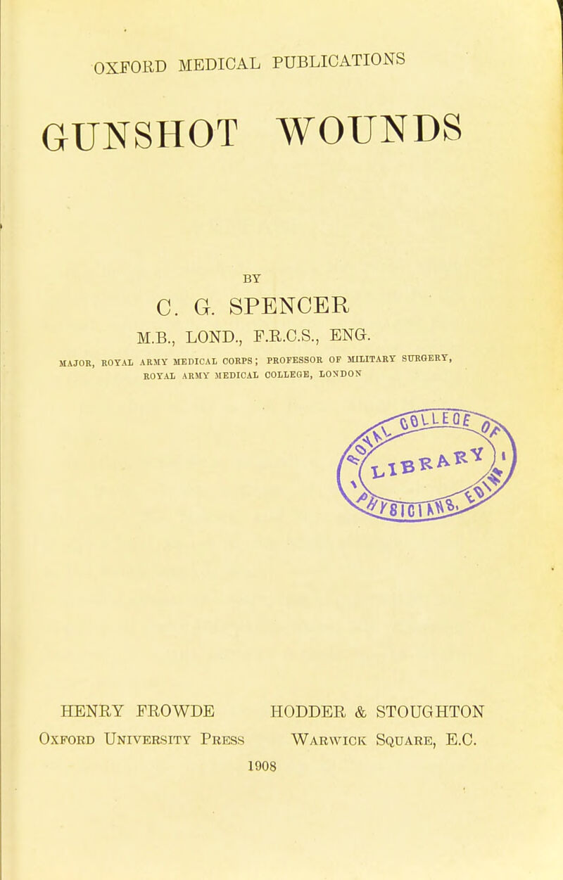 OXFORD MEDICAL PUBLICATIONS GUNSHOT WOUNDS BY C. G. SPENCER M.B., LOND., F.R.C.S., ENG. MAJOR, ROTAl ARMY MEDICAL CORPS; PROFESSOR OF MILITARY STOGERY, ROYAL ARMY MEDICAL OOLLEGB, LONDON HENRY FROWDE HODDER & STOUGHTON Oxford University Press Warwick Square, E.G. 1908