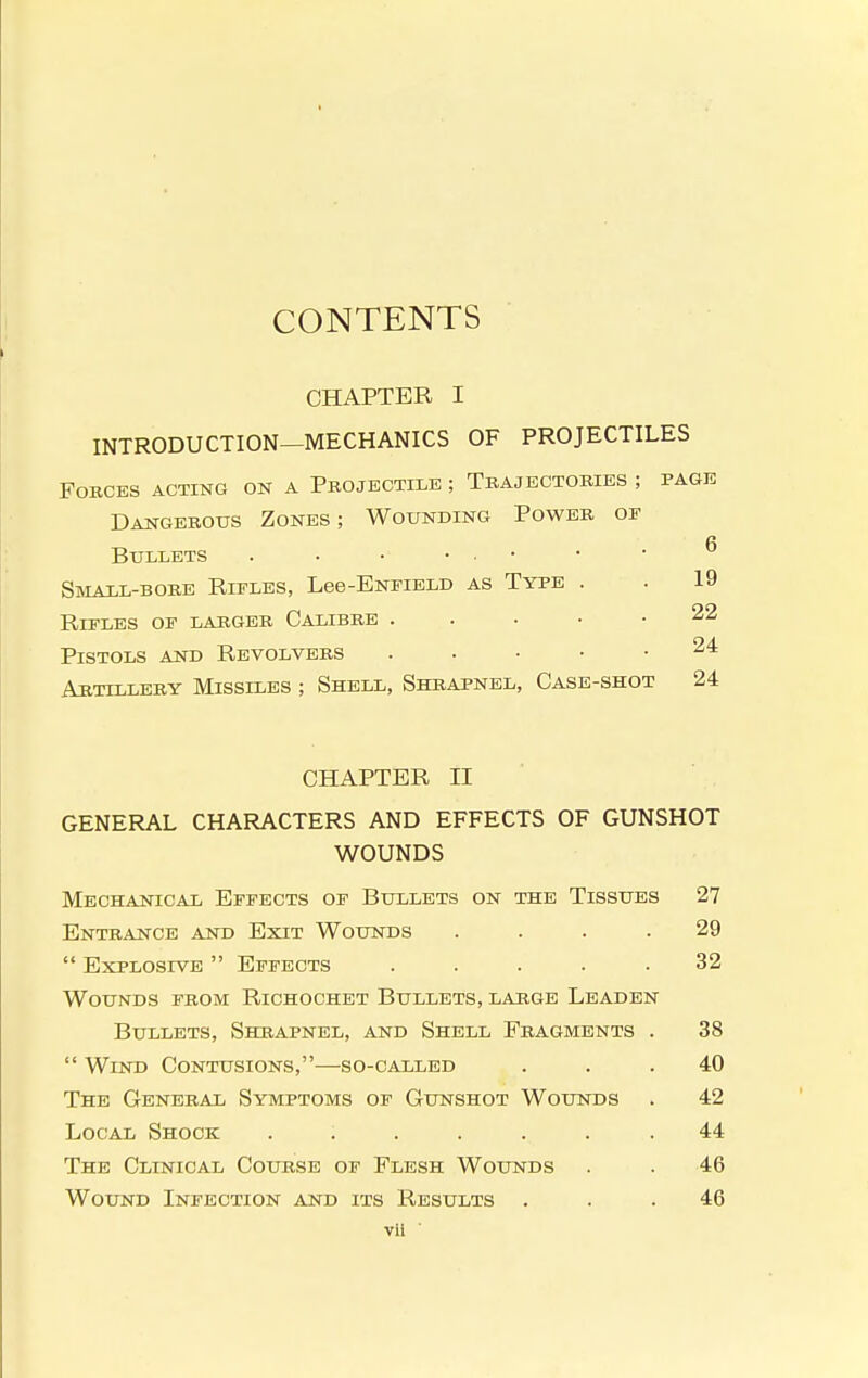 CONTENTS CHAPTER I INTRODUCTION—MECHANICS OF PROJECTILES Forces acting on a Projectile ; Tbajectobies ; page Dangebous Zones; Wounding Poweb of Bullets . • • • • • Small-bobe Rifles, Lee-ENFiELD as Type . . 19 Rifles of labgeb Calibbe . . . • .22 Pistols and Revolvebs . . . • • 24 Arttlleby Missiles ; Shell, Shbapnel, Case-shot 24 CHAPTER II GENERAL CHARACTERS AND EFFECTS OF GUNSHOT WOUNDS Mechanical Effects of Bullets on the Tissues 27 Enteance and Exit Wounds .... 29  Explosive  Effects ..... 32 Wounds fbom Richochet Bullets, labge Leaden Bullets, Shbapnel, and Shell Fbagments . 38  Wind Contusions,—so-called ... 40 The Genebal Symptoms of Gunshot Wounds . 42 Local Shock ....... 44 The Clinical Coubse of Flesh Wounds . . 46 Wound Infection and its Results ... 46