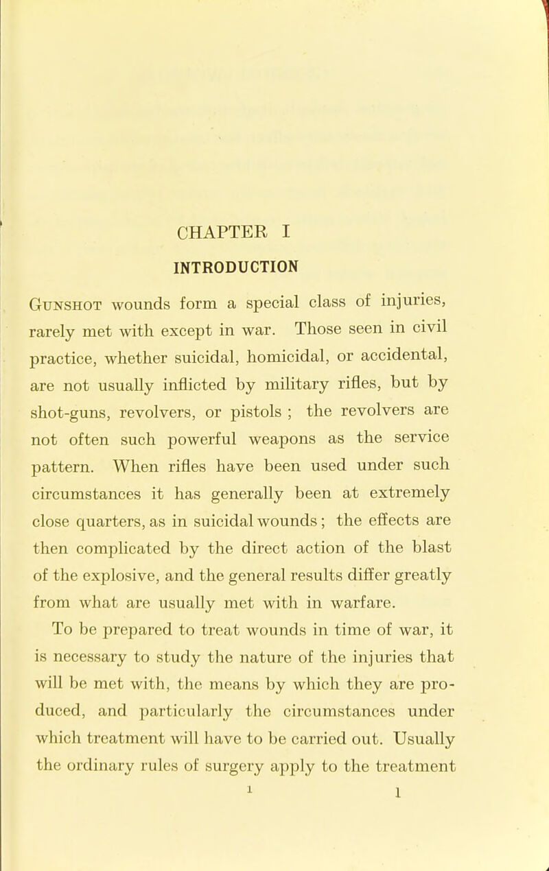 INTRODUCTION Gunshot wounds form a special class of injuries, rarely met with except in war. Those seen in civil practice, whether suicidal, homicidal, or accidental, are not usually inflicted by military rifles, but by shot-guns, revolvers, or pistols ; the revolvers are not often such powerful weapons as the service pattern. When rifles have been used under such circumstances it has generally been at extremely close quarters, as in suicidal wounds; the effects are then complicated by the direct action of the blast of the explosive, and the general results differ greatly from what are usually met with in warfare. To be prepared to treat wounds in time of war, it is necessary to study the nature of the injuries that will be met with, the means by which they are pro- duced, and particularly the circumstances under which treatment will have to be carried out. Usually the ordinary rules of surgery apply to the treatment 1 1