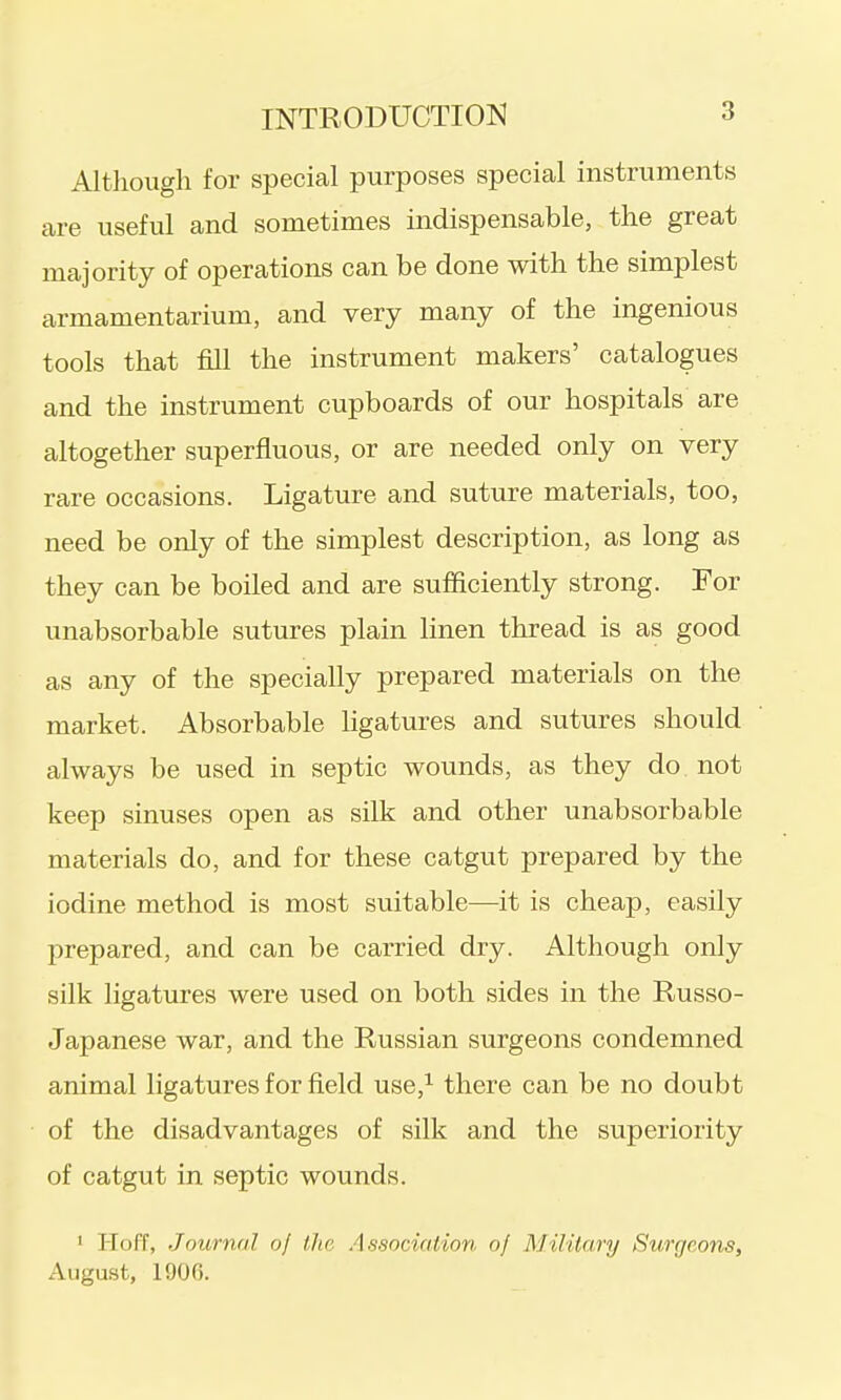 Although for special purposes special instruments are useful and sometimes indispensable, the great majority of operations can be done with the simplest armamentarium, and very many of the ingenious tools that fill the instrument makers' catalogues and the instrument cupboards of our hospitals are altogether superfluous, or are needed only on very rare occasions. Ligature and suture materials, too, need be only of the simplest description, as long as they can be boiled and are sufficiently strong. For unabsorbable sutures plain linen thread is as good as any of the specially prepared materials on the market. Absorbable ligatures and sutures should always be used in septic wounds, as they do not keep sinuses open as silk and other unabsorbable materials do, and for these catgut prepared by the iodine method is most suitable—it is cheap, easily prepared, and can be carried dry. Although only silk ligatures were used on both sides in the Russo- Japanese war, and the Russian surgeons condemned animal ligatures for field use,^ there can be no doubt of the disadvantages of silk and the superiority of catgut in septic wounds. ' Hoff, Journal of the Association of MHilary Surgeons, Augu-st, 1906.