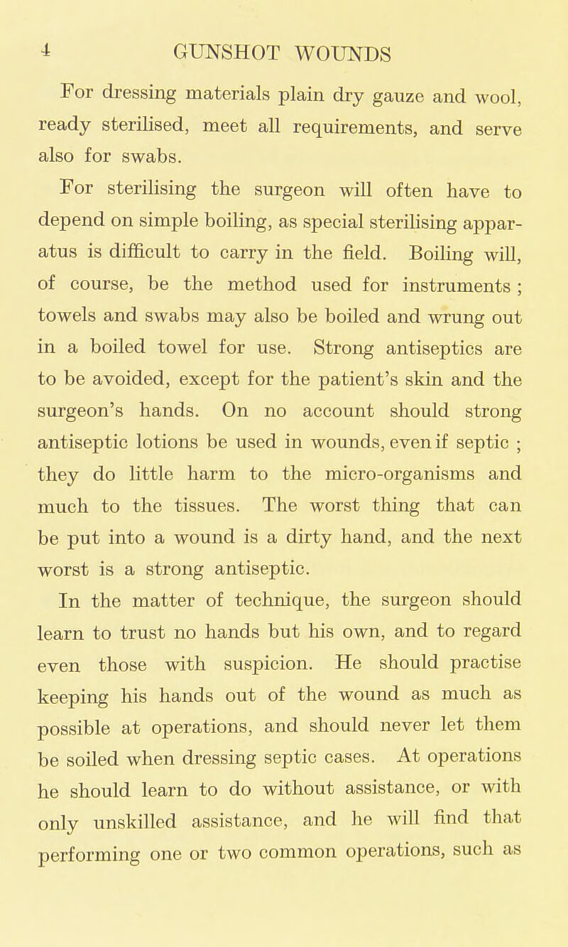 For dressing materials plain dry gauze and wool, ready sterilised, meet all requirements, and serve also for swabs. For sterilising the surgeon will often have to depend on simple boiling, as special sterilising appar- atus is difficult to carry in the field. Boiling will, of course, be the method used for instruments ; towels and swabs may also be boiled and wrung out in a boiled towel for use. Strong antiseptics are to be avoided, except for the patient's skin and the surgeon's hands. On no account should strong antiseptic lotions be used in wounds, even if septic ; they do little harm to the micro-organisms and much to the tissues. The worst thing that can be put into a wound is a dirty hand, and the next worst is a strong antiseptic. In the matter of technique, the surgeon should learn to trust no hands but his own, and to regard even those with suspicion. He should practise keeping his hands out of the wound as much as possible at operations, and should never let them be soiled when dressing septic cases. At operations he should learn to do without assistance, or with only unskilled assistance, and he will find that performing one or two common operations, such as