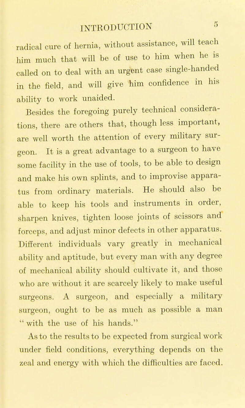 radical cure of hernia, without assistance, will teach liim much that will be of use to him when he is called on to deal with an urgent case single-handed in the field, and will give him confidence in his ability to work unaided. Besides the foregoing purely technical considera- tions, there are others that, though less important, are well worth the attention of every military sur- geon. It is a great advantage to a surgeon to have some facility in the use of tools, to be able to design and make his own splints, and to improvise appara- tus from ordinary materials. He should also be able to keep his tools and instruments in order, sharpen knives, tighten loose joints of scissors and forceps, and adjust minor defects in other apparatus. Difierent individuals vary greatly in mechanical ability and aptitude, but every man with any degree of mechanical ability should cultivate it, and those who are without it are scarcely likely to make useful surgeons. A surgeon, and especially a military surgeon, ought to be as much as possible a man  with the use of his hands. As to the results to be expected from surgical work under field conditions, everjrthing depends on the zeal and energy with which the difficulties are faced.