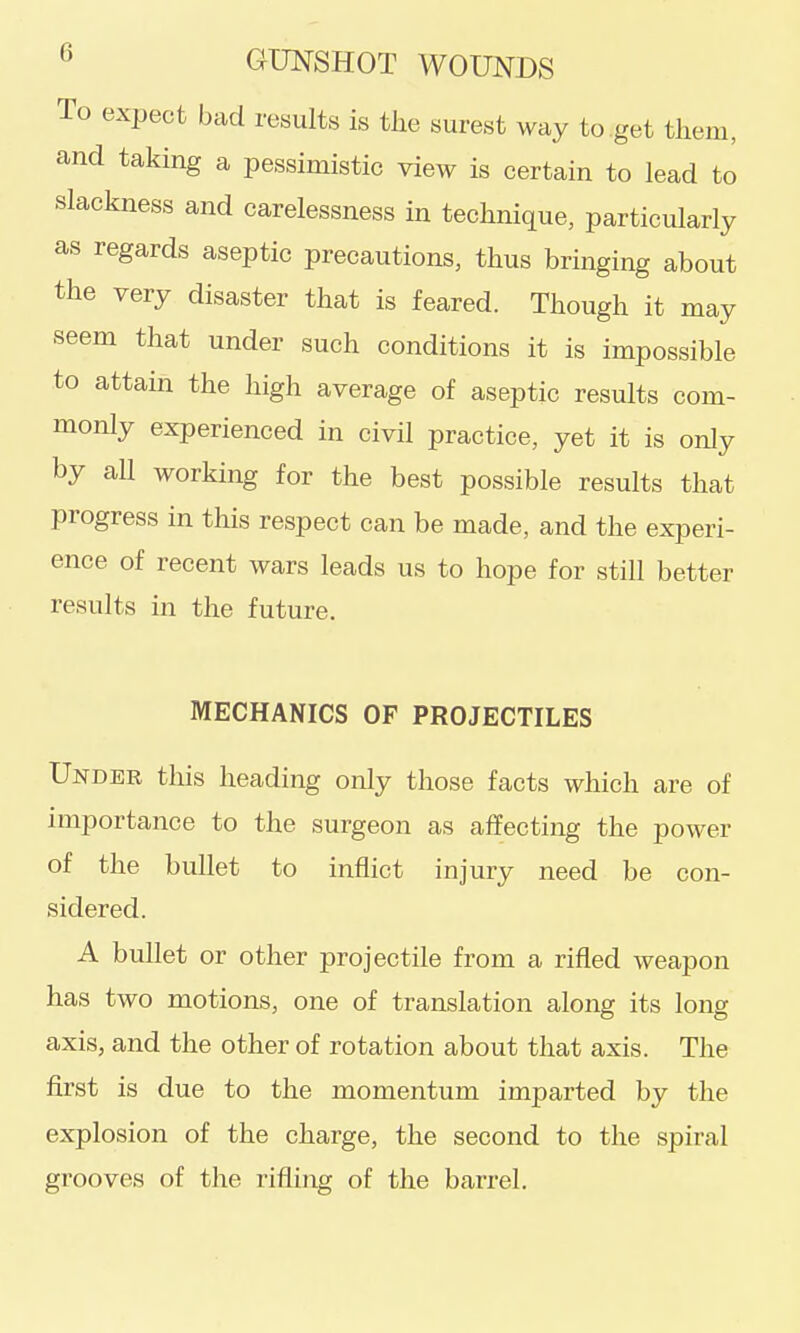 To expect bad results is tlie surest way to get them, and taking a pessimistic view is certain to lead to slackness and carelessness in technique, particularly as regards aseptic precautions, thus bringing about the very disaster that is feared. Though it may seem that under such conditions it is impossible to attain the high average of aseptic results com- monly experienced in civil practice, yet it is only by all working for the best possible results that progress in this respect can be made, and the experi- ence of recent wars leads us to hope for still better results in the future. MECHANICS OF PROJECTILES Under this heading only those facts which are of importance to the surgeon as affecting the power of the bullet to inflict injury need be con- sidered. A bullet or other projectile from a rifled weapon has two motions, one of translation along its long axis, and the other of rotation about that axis. The first is due to the momentum imparted by the explosion of the charge, the second to the spiral grooves of the rifling of the barrel.