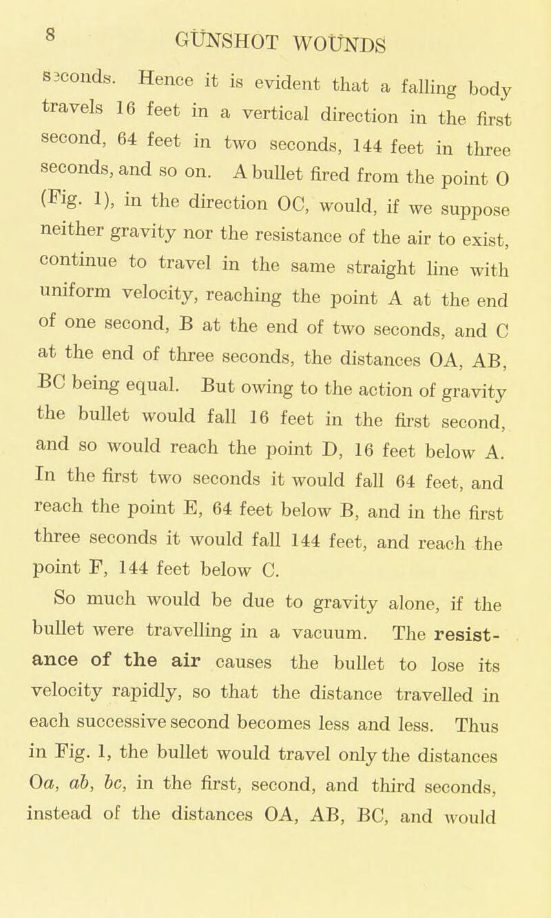 saconds. Hence it is evident that a falling body travels 16 feet in a vertical direction in the first second, 64 feet in two seconds, 144 feet in three seconds, and so on. A bullet fired from the point 0 (Fig. 1), in the direction OC, would, if we suppose neither gravity nor the resistance of the air to exist, continue to travel in the same straight line with uniform velocity, reaching the point A at the end of one second, B at the end of two seconds, and C at the end of three seconds, the distances OA, AB, BC being equal. But owing to the action of gravity the bullet would fall 16 feet in the first second, and so would reach the point D, 16 feet below A. In the first two seconds it would fall 64 feet, and reach the point E, 64 feet below B, and in the first three seconds it would fall 144 feet, and reach the point F, 144 feet below C. So much would be due to gravity alone, if the bullet were travelhng in a vacuum. The resist- ance of the air causes the bullet to lose its velocity rapidly, so that the distance travelled in each successive second becomes less and less. Thus in Fig. 1, the bullet would travel only the distances Oa, ah, he, in the first, second, and third seconds, instead of the distances OA, AB, BC, and would