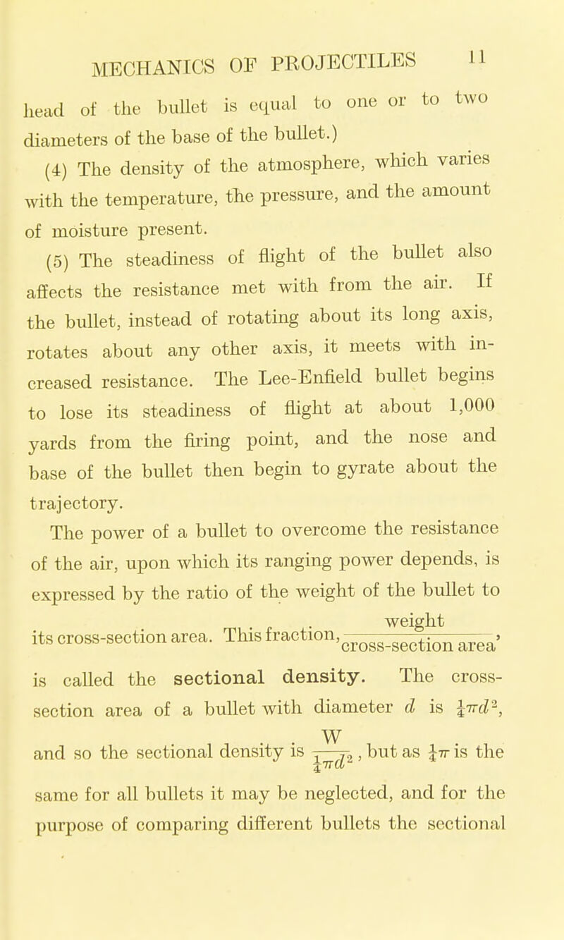 head of tlie bullet is equal to one or to two diameters of the base of the bullet.) (4) The density of the atmosphere, wliich varies with the temperature, tlie pressure, and the amount of moisture present. (5) The steadiness of flight of the buUet also affects the resistance met with from the au-. If the bullet, instead of rotating about its long axis, rotates about any other axis, it meets with in- creased resistance. The Lee-Enfield bullet begins to lose its steadiness of fhght at about 1,000 yards from the firing point, and the nose and base of the bullet then begin to gyrate about the trajectory. The power of a bullet to overcome the resistance of the air, upon which its ranging power depends, is expressed by the ratio of the weight of the bullet to weight its cross-section area. This fraction,^^^^^_^^^^.^^ . is called the sectional density. The cross- section area of a bullet with diameter d is l-Trd'^, . . W and so the sectional density is ^—> but as Jtt is the same for all bullets it may be neglected, and for the purpose of comparing different bullets the sectional