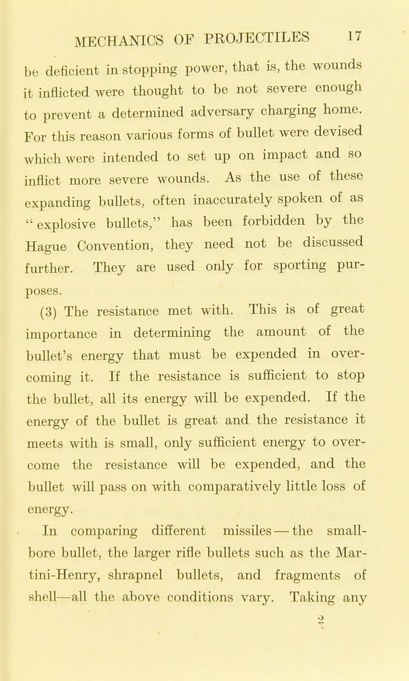 be deficient in stopping power, that is, the wounds it inflicted were thought to be not severe enough to prevent a determined adversary charging home. For this reason various forms of bullet were devised which were intended to set up on impact and so inflict more severe wounds. As the use of these expanding bullets, often inaccurately spoken of as explosive bullets, has been forbidden by the Hague Convention, they need not be discussed further. They are used only for sporting pur- poses. (3) The resistance met with. This is of great importance in determining the amount of the bullet's energy that must be expended in over- coming it. If the resistance is sufficient to stop the bullet, all its energy will be expended. If the energy of the bullet is great and the resistance it meets with is small, only sufficient energy to over- come the resistance will be expended, and the buUet will pass on with comparatively little loss of energy. In comparing different missiles — the small- bore bullet, the larger rifle bullets such as the Mar- tini-Henry, shrapnel bullets, and fragments of shell—all the above conditions vary. Taking any