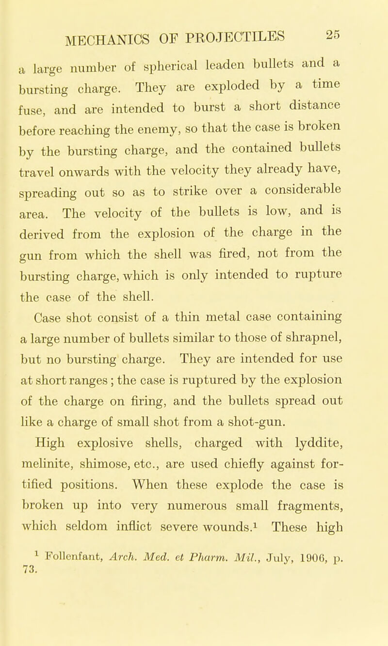 a large number of spherical leaden bullets and a bursting charge. They are exploded by a time fuse, and are intended to burst a short distance before reaching the enemy, so that the case is broken by the bursting charge, and the contained bullets travel onwards with the velocity they already have, spreading out so as to strike over a considerable area. The velocity of the bullets is low, and is derived from the explosion of the charge in the gun from which the shell was fired, not from the bursting charge, which is only intended to rupture the case of the shell. Case shot consist of a thin metal case containing a large number of bullets similar to those of shrapnel, but no bursting charge. They are intended for use at short ranges; the case is ruptured by the explosion of the charge on firing, and the bullets spread out like a charge of small shot from a shot-gun. High explosive shells, charged with lyddite, melinite, shimose, etc., are used chiefly against for- tified positions. When these explode the case is broken up into very numerous small fragments, which seldom inflict severe wounds.^ These high 1 FoUenfant, Arch. Med. et Pharm. Mil, July, 1906, p. 73.