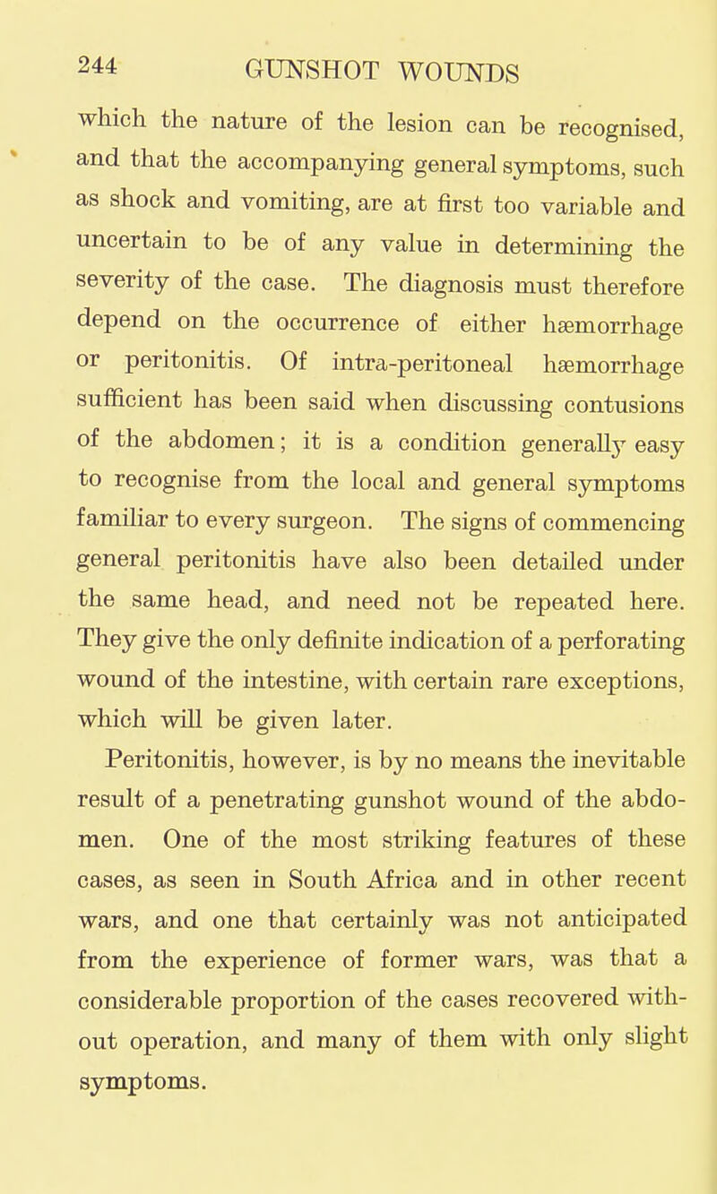 which the nature of the lesion can be recognised, and that the accompanying general symptoms, such as shock and vomiting, are at first too variable and uncertain to be of any value in determining the severity of the case. The diagnosis must therefore depend on the occurrence of either haemorrhage or peritonitis. Of intra-peritoneal haemorrhage sufficient has been said when discussing contusions of the abdomen; it is a condition generallj^ easy to recognise from the local and general symptoms familiar to every surgeon. The signs of commencing general peritonitis have also been detailed under the same head, and need not be repeated here. They give the only definite indication of a perforating wound of the intestine, with certain rare exceptions, which will be given later. Peritonitis, however, is by no means the inevitable result of a penetrating gunshot wound of the abdo- men. One of the most striking features of these cases, as seen in South Africa and in other recent wars, and one that certainly was not anticipated from the experience of former wars, was that a considerable proportion of the cases recovered ^vith- out operation, and many of them with only slight symptoms.