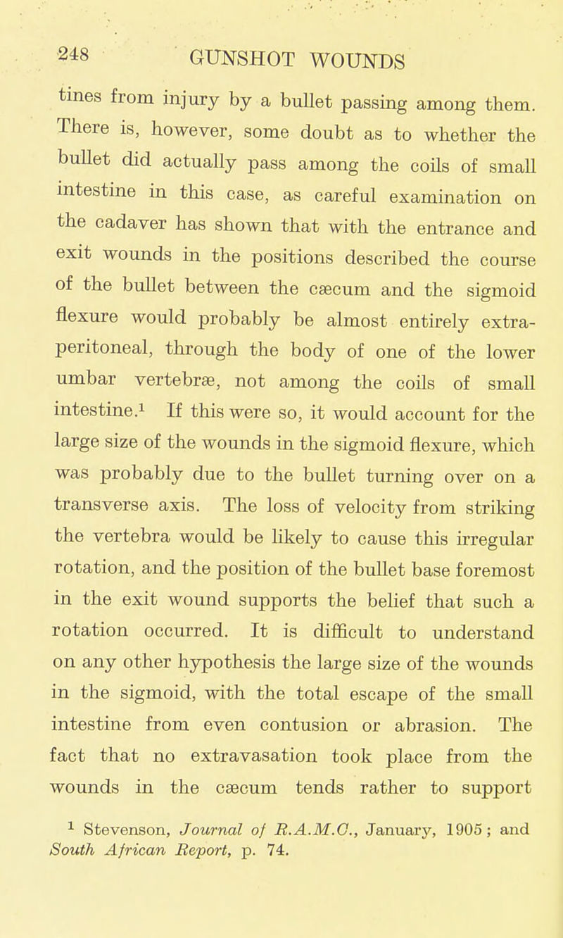 tmes from injury by a bullet passing among them. There is, however, some doubt as to whether the bullet did actually pass among the coils of small intestine in this case, as careful examination on the cadaver has shown that with the entrance and exit wounds in the positions described the course of the bullet between the caecum and the sigmoid flexure would probably be almost entirely extra- peritoneal, through the body of one of the lower umbar vertebrae, not among the coils of small intestine.i If this were so, it would account for the large size of the wounds in the sigmoid flexure, which was probably due to the buUet turning over on a transverse axis. The loss of velocity from striking the vertebra would be likely to cause this irregular rotation, and the position of the buUet base foremost in the exit wound supports the belief that such a rotation occurred. It is difficult to understand on any other hypothesis the large size of the wounds in the sigmoid, with the total escape of the small intestine from even contusion or abrasion. The fact that no extravasation took place from the wounds in the caecum tends rather to support ^ Stevenson, Journal of R.A.M.G., January, 1905; and South African Report, p. 74.