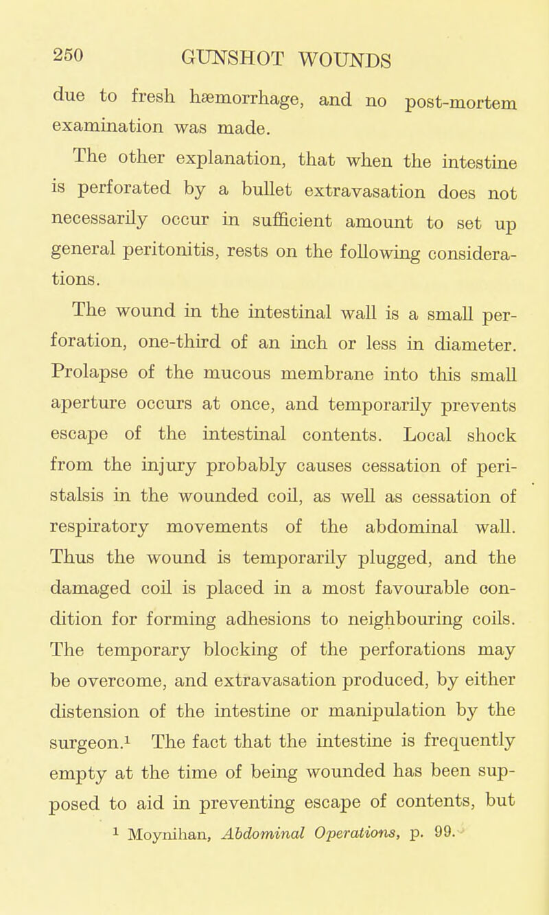 due to fresh hsemorrhage, and no post-mortem examination was made. The other explanation, that when the intestine is perforated by a bullet extravasation does not necessarily occur in sufficient amount to set up general peritonitis, rests on the following considera- tions. The wound in the intestinal wall is a small per- foration, one-third of an inch or less in diameter. Prolapse of the mucous membrane into this small aperture occurs at once, and temporarily prevents escape of the intestinal contents. Local shock from the injury probably causes cessation of peri- stalsis in the wounded coil, as well as cessation of respiratory movements of the abdominal wall. Thus the wound is temporarily plugged, and the damaged coil is placed in a most favourable con- dition for forming adhesions to neighbouring coils. The temporary blocking of the perforations may be overcome, and extravasation produced, by either distension of the intestine or manipulation by the surgeon.1 The fact that the intestine is frequently empty at the time of being wounded has been sup- posed to aid in preventing escape of contents, but 1 Moynihan, Abdominal Operations, p. 99. -