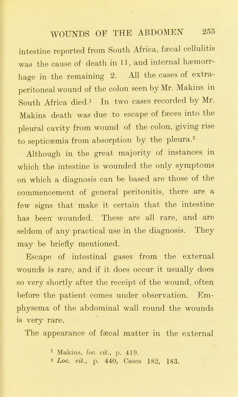 intestine reported from South Africa, faecal cellulitis was the cause of death in 11, and internal heemorr- hac^e in the remaining 2. All the cases of extra- peritoneal wound of the colon seen by Mr. Makins in South Africa died.i In two cases recorded by Mr. Makins death was due to escape of faeces into the pleural cavity from wound of the colon, giving rise to septicaemia from absorption by the pleura.^ Although in the great majority of instances in which the intestine is wounded the only symptoms on which a diagnosis can be based are those of the commencement of general peritonitis, there are a few signs that make it certain that the intestine has been' wounded. These are all rare, and are seldom of any practical use in the diagnosis. They may be briefly mentioned. Escape of intestinal gases from the external wounds is rare, and if it does occur it usually does so very shortly after the receipt of the wound, often before the patient comes under observation. Em- physema of the abdominal wall round the wounds is very rare. The appearance of faecal matter in the external ^ Makins, loc. cil., p. 419. 2 Loc. cit., p. 440, Cases 182, 183.