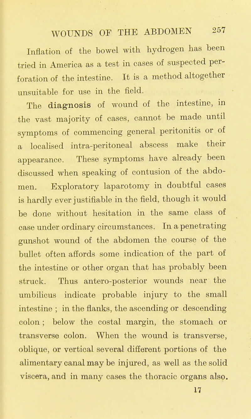 Inflation of the bowel with hydrogen has been tried in America as a test in cases of suspected per- foration of the intestine. It is a method altogether unsuitable for use in the field. The diagnosis of wound of the intestine, in the vast majority of cases, cannot be made until symptoms of commencing general peritonitis or of a locahsed intra-peritoneal abscess make their appearance. These symptoms have already been discussed when speaking of contusion of the abdo- men. Exploratory laparotomy in doubtful cases is hardly ever justifiable in the field, though it would be done without hesitation in the same class of case under ordinary circumstances. In a penetrating gunshot wound of the abdomen the course of the buUet often affords some indication of the part of the intestine or other organ that has probably been struck. Thus antero-posterior wounds near the umbilicus indicate probable injury to the small intestine ; in the flanks, the ascending or descending colon ; below the costal margin, the stomach or transverse colon. When the wound is transverse, oblique, or vertical several different portions of the aUmentary canal may be injured, as well as the soHd viscera, and in many cases the thoracic organs also. 17