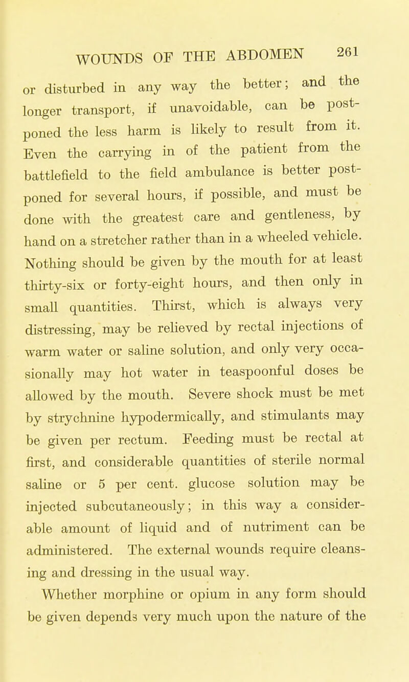 or disturbed in any way the better; and the longer transport, if unavoidable, can be post- poned the less harm is hkely to result from it. Even the carrying in of the patient from the battlefield to the field ambulance is better post- poned for several hours, if possible, and must be done with the greatest care and gentleness, by hand on a stretcher rather than in a wheeled vehicle. Nothing should be given by the mouth for at least thirty-six or forty-eight hours, and then only in smaU quantities. Thirst, which is always very distressing, may be relieved by rectal injections of warm water or sahne solution, and only very occa- sionally may hot water in teaspoonful doses be allowed by the mouth. Severe shock must be met by strychnine hypodermically, and stimulants may be given per rectum. Feeding must be rectal at first, and considerable quantities of sterile normal sahne or 5 per cent, glucose solution may be injected subcutaneously; in this way a consider- able amount of liquid and of nutriment can be administered. The external wounds require cleans- ing and dressing in the usual way. Wliether morphine or opium in any form should be given depends very much upon the nature of the