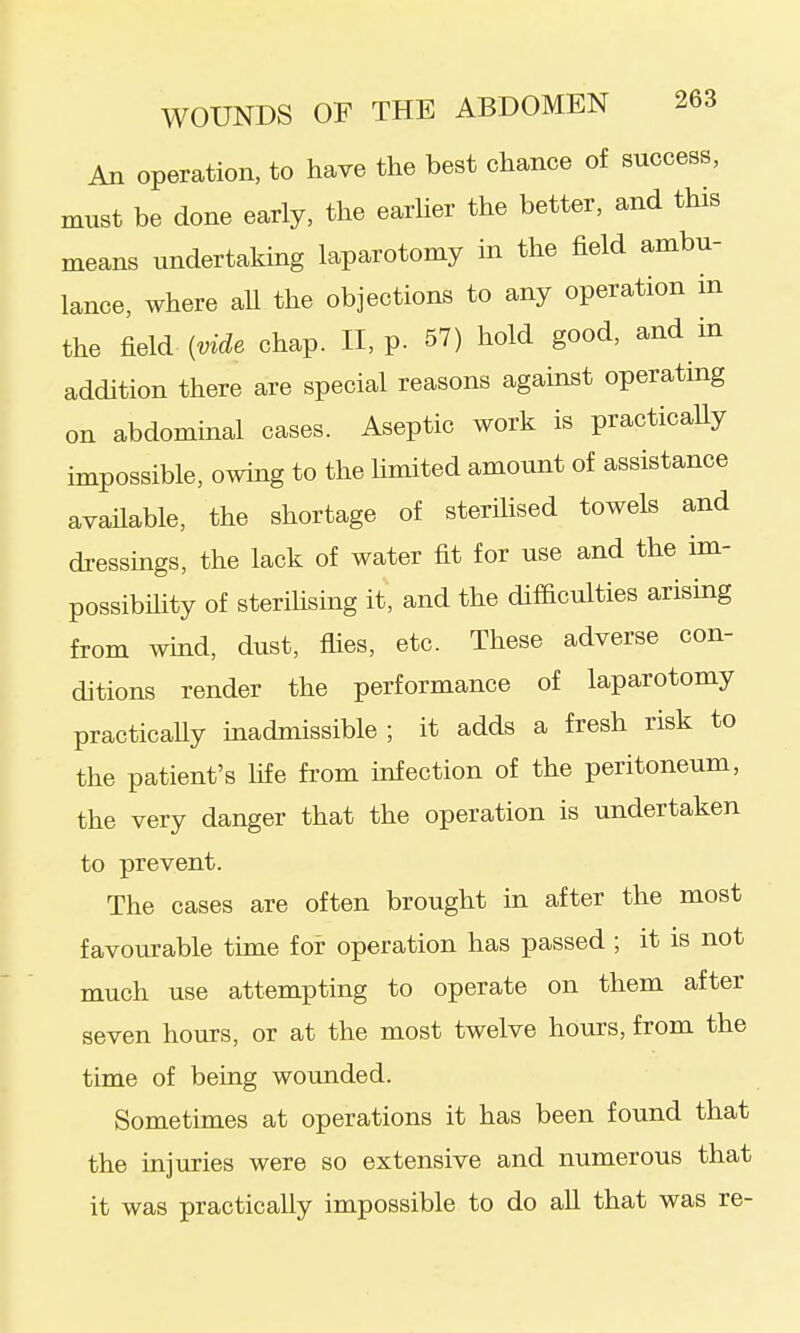 An operation, to have the best chance of success, must be done early, the earher the better, and this means undertaking laparotomy in the field ambu- lance, where aU the objections to any operation m the field Me chap. II, p. 57) hold good, and in addition there are special reasons against operating on abdominal cases. Aseptic work is practicaUy impossible, owing to the limited amount of assistance available, the shortage of sterilised towels and dressings, the lack of water fit for use and the im- possibility of sterihsing it, and the difiiculties arising from wind, dust, flies, etc. These adverse con- ditions render the performance of laparotomy practicaUy inadmissible; it adds a fresh risk to the patient's life from infection of the peritoneum, the very danger that the operation is undertaken to prevent. The cases are often brought in after the most favourable time for operation has passed ; it is not much use attempting to operate on them after seven hours, or at the most twelve hours, from the time of being wounded. Sometimes at operations it has been found that the injuries were so extensive and numerous that it was practically impossible to do all that was re-