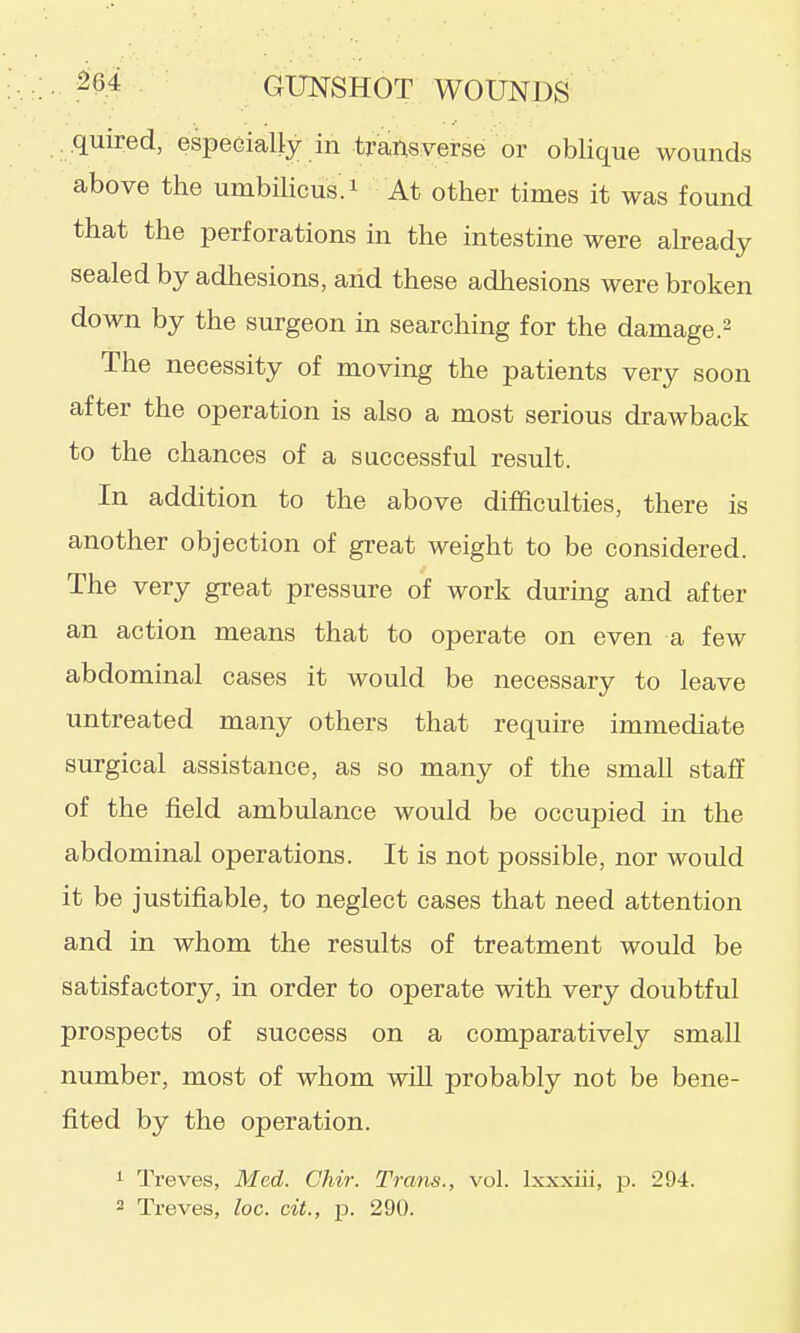 .quired, espeeially in transverse or oblique wounds above the umbilicus, i At other times it was found that the perforations in the intestine were already sealed by adhesions, and these adhesions were broken down by the surgeon in searching for the damage.^ The necessity of moving the patients very soon after the operation is also a most serious drawback to the chances of a successful result. In addition to the above difficulties, there is another objection of great weight to be considered. The very great pressure of work during and after an action means that to operate on even a few abdominal cases it would be necessary to leave untreated many others that require immediate surgical assistance, as so many of the small staff of the field ambulance would be occupied in the abdominal operations. It is not possible, nor would it be justifiable, to neglect cases that need attention and in whom the results of treatment would be satisfactory, in order to operate with very doubtful prospects of success on a comparatively small number, most of whom will probably not be bene- fited by the operation. 1 Treves, Med. Chir. Trans., vol. Ixxxiii, p. 294. 2 Treves, loc. cit., p. 290.