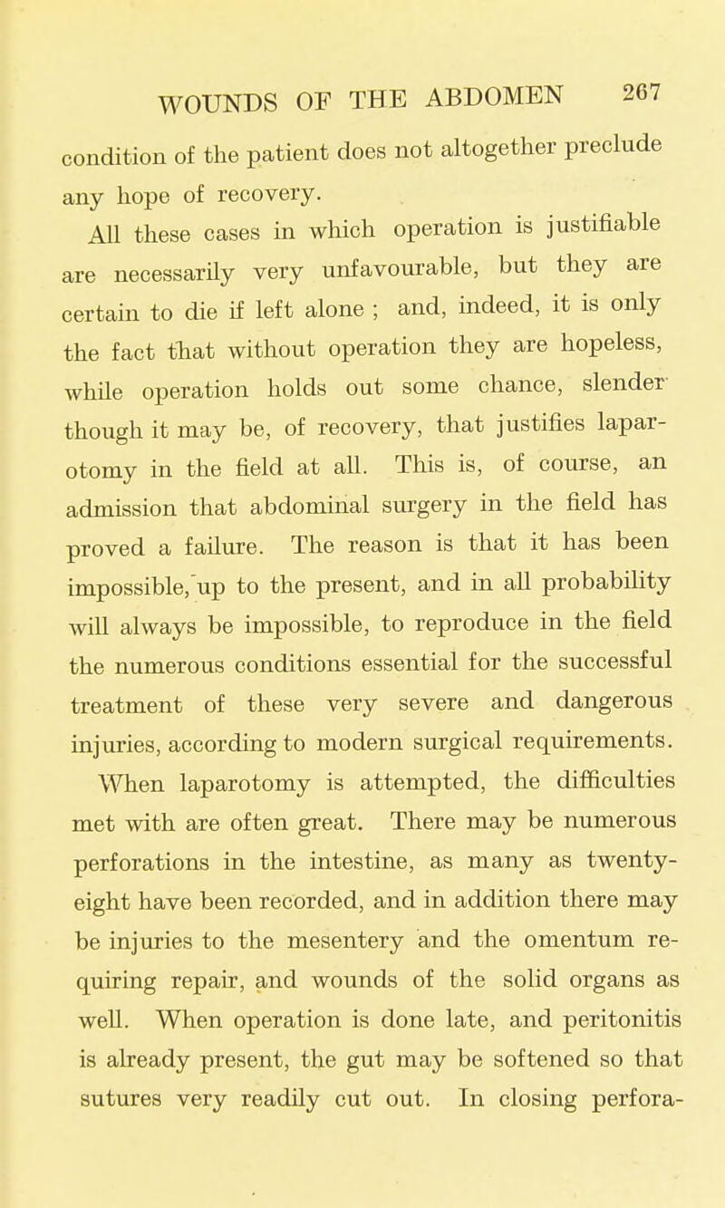 condition of the patient does not caltogether preclude any hope of recovery. All these cases in which operation is justifiable are necessarily very unfavourable, but they are certain to die if left alone ; and, indeed, it is only the fact tbat without operation they are hopeless, while operation holds out some chance, slender- though it may be, of recovery, that justifies lapar- otomy in the field at all. This is, of course, an admission that abdominal surgery in the field has proved a failure. The reason is that it has been impossible,up to the present, and in all probability will always be impossible, to reproduce in the field the numerous conditions essential for the successful treatment of these very severe and dangerous injuries, according to modern surgical requirements. When laparotomy is attempted, the difficulties met with are often great. There may be numerous perforations in the intestine, as many as twenty- eight have been recorded, and in addition there may be injuries to the mesentery and the omentum re- quiring repair, and wounds of the solid organs as well. When operation is done late, and peritonitis is already present, the gut may be softened so that sutures very readily cut out. In closing perfora-