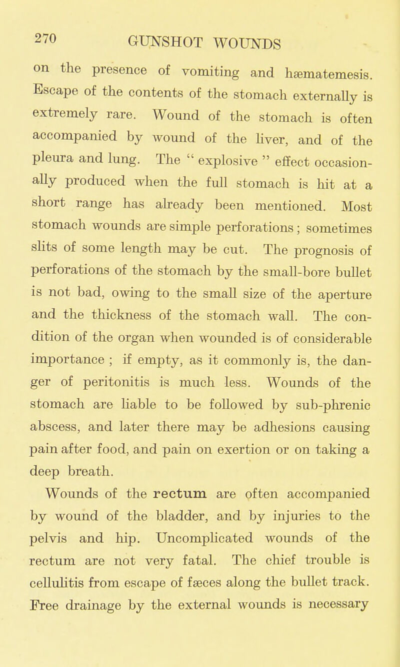 on the presence of vomiting and h^matemesis. Escape of the contents of the stomach externaUy is extremely rare. Wound of the stomach is often accompanied by wound of the hver, and of the pleura and lung. The  explosive  effect occasion- ally produced when the full stomach is hit at a short range has already been mentioned. Most stomach wounds are simple perforations; sometimes sHts of some length may be cut. The prognosis of perforations of the stomach by the small-bore bullet is not bad, owing to the small size of the aperture and the thickness of the stomach wall. The con- dition of the organ when wounded is of considerable importance ; if empty, as it commonly is, the dan- ger of peritonitis is much less. Wounds of the stomach are liable to be followed by sub-phrenic abscess, and later there may be adhesions causing pain after food, and pain on exertion or on taking a deep breath. Wounds of the rectum are often accompanied by wound of the bladder, and by injuries to the pelvis and hip. Uncomplicated wounds of the rectum are not very fatal. The chief trouble is celluHtis from escape of faeces along the bullet track. Free drainage by the external wounds is necessary