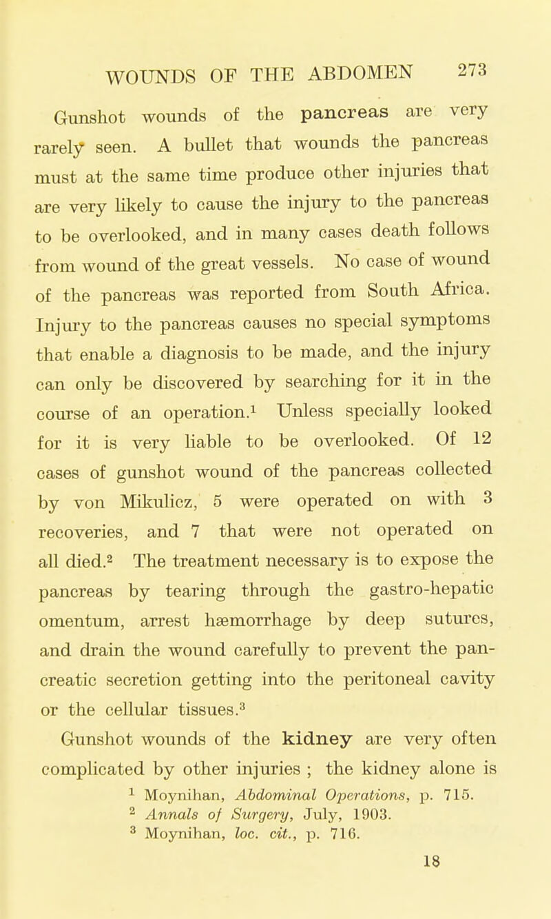 Gunshot wounds of the pancreas are very rarely seen. A bullet that wounds the pancreas must at the same time produce other injuries that are very likely to cause the injury to the pancreas to be overlooked, and in many cases death follows from wound of the great vessels. No case of wound of the pancreas was reported from South Africa. Injury to the pancreas causes no special symptoms that enable a diagnosis to be made, and the injury can only be discovered by searching for it in the course of an operation.i Unless specially looked for it is very Hable to be overlooked. Of 12 cases of gunshot wound of the pancreas collected by von Mikulicz, 5 were operated on with 3 recoveries, and 7 that were not operated on all died.2 The treatment necessary is to expose the pancreas by tearing through the gastro-hepatic omentum, arrest haemorrhage by deep sutures, and drain the wound carefully to prevent the pan- creatic secretion getting into the peritoneal cavity or the cellular tissues.^ Gunshot wounds of the kidney are very often complicated by other injuries ; the kidney alone is ^ Moynihan, Abdominal Operations, p. 715. 2 Annals of Surgery, July, 1903. ^ Moynihan, loc. cit., p. 716. 18