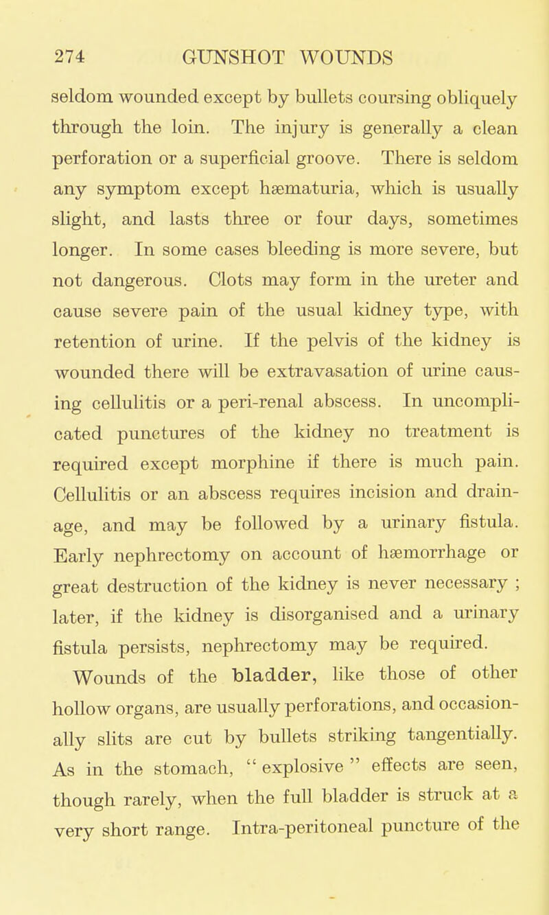 seldom wounded except by bullets coursing obliquely- through the loin. The injury is generally a clean perforation or a superficial groove. There is seldom any symptom except hsematiu-ia, which is usually slight, and lasts three or four days, sometimes longer. In some cases bleeding is more severe, but not dangerous. Clots may form in the ureter and cause severe pain of the usual kidney type, with retention of urine. If the pelvis of the kidney is wounded there will be extravasation of urine caus- ing cellulitis or a peri-renal abscess. In uncompli- cated punctures of the kidney no treatment is required except morphine if there is much pain. Cellulitis or an abscess requires incision and drain- age, and may be followed by a urinary fistula. Early nephrectomy on account of haemorrhage or great destruction of the kidney is never necessary ; later, if the kidney is disorganised and a urinary fistula persists, nephrectomy may be required. Wounds of the bladder, like those of other hollow organs, are usually perforations, and occasion- ally slits are cut by bullets striking tangentially. As in the stomach,  explosive  effects are seen, though rarely, when the full bladder is struck at a very short range. Intra-peritoneal puncture of the