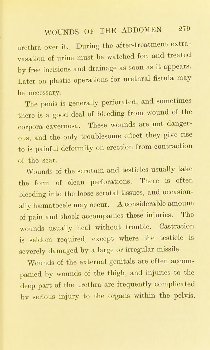 urethra over it.. During the after-treatment extra- vasation of urine must be watched for, and treated by free incisions and drainage as soon as it appears. Later on plastic operations for urethral fistula may be necessary. The penis is generally perforated, and sometimes there is a good deal of bleeding from wound of the corpora cavernosa. These wounds are not danger- ous, and the only troublesome effect they give rise to is painful deformity on erection from contraction of the scar. Wounds of the scrotum and testicles usually take the form of clean perforations. There is often bleeding into the loose scrotal tissues, and occasion- ally hEematocele may occur. A considerable amount of pain and shock accompanies these injuries. The wounds usually heal without trouble. Castration is seldom required, except where the testicle is severely damaged by a large or irregular missile. Wounds of the external genitals are often accom- panied by wounds of the thigh, and injuries to the deep part of the urethra are frequently complicated bv serious injury to the organs within the pelvis.