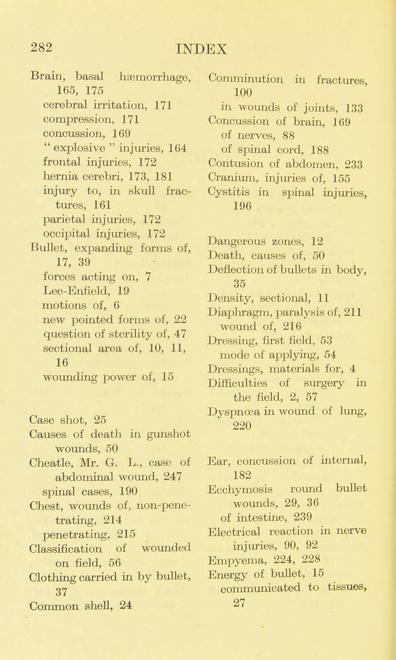 Brain, basal haemorrhage, 165, 175 cerebral irritation, 171 compression, 171 concussion, 169  explosive  injuries, 164 frontal injuries, 172 hernia cerebri, 173, 181 injury to, in skuU frac- tures, 161 parietal injuries, 172 occiioital injuries, 172 Bullet, expanding forms of, 17, 39 forces acting on, 7 Lee-Enfield, 19 motions of, 6 new pointed forms of, 22 question of sterility of, 47 sectional area of, 10, 11, 16 wounding jDower of, 15 Case shot, 25 Causes of death in gimshot woimds, 50 Cheatle, Mr. G. L., case of abdominal wound, 247 spinal cases, 190 Chest, woimds of, non-pene- trating, 214 penetrating, 215 Classification of wotmded on field, 56 Clothing carried in by bullet, 37 Common shell, 24 Comminution in fractiu-es, 100 in wounds of joints, 133 Concussion of brain, 169 of nerves, 88 of spmal cord, 188 Contusion of abdomen, 233 Cranimn, injui-ies of, 155 Cystitis in spinal injuries, 196 Dangerous zones, 12 Death, causes of, 50 Deflection of bullets in body, 35 Density, sectional, 11 Diapliragm, paralysis of, 211 womid of, 216 Dressmg, fii-st field, 53 mode of applying, 54 Dressings, materials for, 4 Difficulties of siu-gerj' in the field, 2, 57 Dyspnoea in wound of limg, 220 Ear, concussion of internal, 182 Ecchymosis roimd b\illet woimds, 29, 36 of intestine, 239 Electrical reaction in nerve injuries, 90, 92 Empyema, 224, 228 Energy of bioUet, 15 conmiunicated to tissues, 27